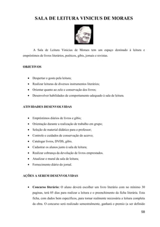 SALA DE LEITURA VINICIUS DE MORAES




        A Sala de Leitura Vinicius de Moraes tem um espaço destinado à leitura e
empréstimos de livros literários, poéticos, gibis, jornais e revistas.


OBJETIVOS


   •   Despertar o gosto pela leitura;
   •   Realizar leituras de diversos instrumentos literários;
   •   Orientar quanto ao zelo e conservação dos livros;
   •   Desenvolver habilidades de comportamento adequado à sala de leitura.


ATIVIDADES DESENVOLVIDAS


   •   Empréstimos diários de livros e gibis;
   •   Orientação durante a realização de trabalho em grupo;
   •   Seleção de material didático para o professor;
   •   Controle e cuidados de conservação do acervo;
   •   Catalogar livros, DVDS, gibis.
   •   Cadastrar os alunos junto à sala de leitura;
   •   Realizar cobrança da devolução de livros emprestados.
   •   Atualizar o mural da sala de leitura;
   •   Fornecimento diário do jornal.


AÇÕES A SEREM DESENVOLVIDAS


   •   Concurso literário: O aluno deverá escolher um livro literário com no mínimo 30
       paginas, terá 05 dias para realizar a leitura e o preenchimento da ficha literária. Esta
       ficha, com dados bem específicos, para tornar realmente necessária a leitura completa
       da obra. O concurso será realizado semestralmente, ganhará o premio (a ser definido

                                                                                            58
 