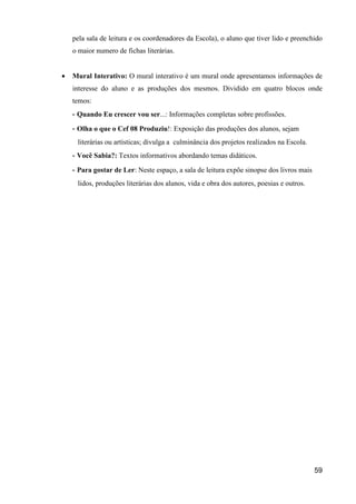 pela sala de leitura e os coordenadores da Escola), o aluno que tiver lido e preenchido
    o maior numero de fichas literárias.


•   Mural Interativo: O mural interativo é um mural onde apresentamos informações de
    interesse do aluno e as produções dos mesmos. Dividido em quatro blocos onde
    temos:
    - Quando Eu crescer vou ser...: Informações completas sobre profissões.
    - Olha o que o Cef 08 Produziu!: Exposição das produções dos alunos, sejam
     literárias ou artísticas; divulga a culminância dos projetos realizados na Escola.
    - Você Sabia?: Textos informativos abordando temas didáticos.
    - Para gostar de Ler: Neste espaço, a sala de leitura expõe sinopse dos livros mais
     lidos, produções literárias dos alunos, vida e obra dos autores, poesias e outros.




                                                                                          59
 