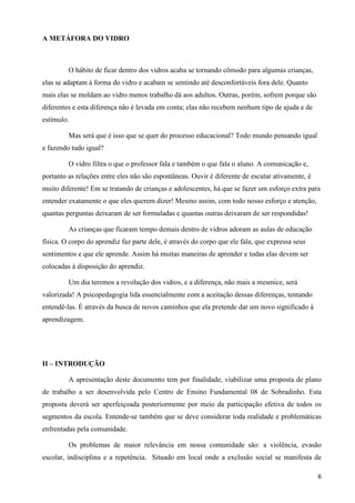 A METÁFORA DO VIDRO



         O hábito de ficar dentro dos vidros acaba se tornando cômodo para algumas crianças,
elas se adaptam à forma do vidro e acabam se sentindo até desconfortáveis fora dele. Quanto
mais elas se moldam ao vidro menos trabalho dá aos adultos. Outras, porém, sofrem porque são
diferentes e esta diferença não é levada em conta; elas não recebem nenhum tipo de ajuda e de
estímulo.

         Mas será que é isso que se quer do processo educacional? Todo mundo pensando igual
e fazendo tudo igual?

         O vidro filtra o que o professor fala e também o que fala o aluno. A comunicação e,
portanto as relações entre eles não são espontâneas. Ouvir é diferente de escutar ativamente, é
muito diferente! Em se tratando de crianças e adolescentes, há que se fazer um esforço extra para
entender exatamente o que eles querem dizer! Mesmo assim, com todo nosso esforço e atenção,
quantas perguntas deixaram de ser formuladas e quantas outras deixaram de ser respondidas!

         As crianças que ficaram tempo demais dentro de vidros adoram as aulas de educação
física. O corpo do aprendiz faz parte dele, é através do corpo que ele fala, que expressa seus
sentimentos e que ele aprende. Assim há muitas maneiras de aprender e todas elas devem ser
colocadas à disposição do aprendiz.

         Um dia teremos a revolução dos vidros, e a diferença, não mais a mesmice, será
valorizada! A psicopedagogia lida essencialmente com a aceitação dessas diferenças, tentando
entendê-las. É através da busca de novos caminhos que ela pretende dar um novo significado à
aprendizagem.




II – INTRODUÇÃO

         A apresentação deste documento tem por finalidade, viabilizar uma proposta de plano
de trabalho a ser desenvolvida pelo Centro de Ensino Fundamental 08 de Sobradinho. Esta
proposta deverá ser aperfeiçoada posteriormente por meio da participação efetiva de todos os
segmentos da escola. Entende-se também que se deve considerar toda realidade e problemáticas
enfrentadas pela comunidade.

         Os problemas de maior relevância em nossa comunidade são: a violência, evasão
escolar, indisciplina e a repetência. Situado em local onde a exclusão social se manifesta de

                                                                                                  6
 