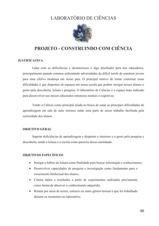 LABORATÓRIO DE CIÊNCIAS




            PROJETO - CONSTRUINDO COM CIÊNCIA

JUSTIFICATIVA

           Lidar com as deficiências e desinteresses é algo desafiador para nós educadores,
  principalmente quando estamos enfrentando adversidades da difícil tarefa de construir jovens
  para uma efetiva mudança em nosso país. O principal motivo de tentar contornar essas
  dificuldades é que dispomos de espaços em nossa escola que podem instigar nesses alunos o
  gosto pela descoberta, leitura e pesquisa. O laboratório de Ciências é o espaço mais indicado
  para desenvolver nos nossos educandos estruturas mentais e cognitivas.

           Tendo a Ciência como principal aliada na busca de sanar as principais dificuldades de
  aprendizagem em sala de aula, teremos então uma parte de nosso trabalho facilitada pela
  curiosidade dos alunos.



  OBJETIVO GERAL

           Superar deficiências de aprendizagem e despertar o interesse e o gosto pela pesquisa e
  descoberta, tendo a leitura e a escrita como parceira dessa caminhada.



  OBJETIVOS ESPECÍFICOS

       •    Instigar o hábito da leitura como finalidade para buscar informação e conhecimento;
       •    Desenvolver capacidades de pesquisa e investigação como fundamento para o
            crescimento intelectual dos alunos;
       •    Coletar dados e resultados a partir de experimentos realizados previamente
            como forma de absorver o conhecimento adquirido;
       •    Relatar por meio de textos, cartazes ou outro gênero textual o que foi trabalhado
            durante os momentos no laboratório.



                                                                                                60
 