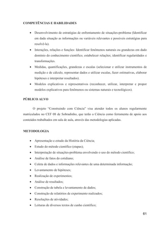 COMPETÊNCIAS E HABILIDADES

    •    Desenvolvimento de estratégias de enfrentamento de situações-problema (Identificar
         em dada situação as informações ou variáveis relevantes e possíveis estratégias para
         resolvê-la).
    •    Interações, relações e funções: Identificar fenômenos naturais ou grandezas em dado
         domínio do conhecimento científico, estabelecer relações; identificar regularidades e
         transformações.
    •    Medidas, quantificações, grandezas e escalas (selecionar e utilizar instrumentos de
         medição e de cálculo, representar dados e utilizar escalas, fazer estimativas, elaborar
         hipóteses e interpretar resultados).
    •    Modelos explicativos e representativos (reconhecer, utilizar, interpretar e propor
         modelos explicativos para fenômenos ou sistemas naturais e tecnológicos).

PÚBLICO ALVO

        O projeto “Construindo com Ciência” visa atender todos os alunos regularmente
matriculados no CEF 08 de Sobradinho, que terão a Ciência como ferramenta de apoio aos
conteúdos trabalhados em sala de aula, através das metodologias aplicadas.


METODOLOGIA

    •    Apresentação e estudo da História da Ciência;
    •    Estudo do método científico (etapas);
    •    Interpretação de situações-problema envolvendo o uso do método científico;
    •    Análise de fatos do cotidiano;
    •    Coleta de dados e informações relevantes de uma determinada informação;
    •    Levantamento de hipóteses;
    •    Realização de experimentos;
    •    Análise de resultados;
    •    Construção de tabela e levantamento de dados;
    •    Construção de relatórios de experimento realizados;
    •    Resoluções de atividades;
    •    Leituras de diversos textos de cunho científico;

                                                                                             61
 