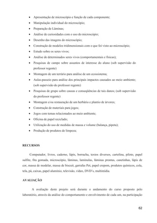 •    Apresentação de microscópio e função de cada componente;
     •    Manipulação individual do microscópio;
     •    Preparação de Lâminas;
     •    Análise de curiosidades com o uso do microscópio;
     •    Desenho das imagens do microscópio;
     •    Construção de modelos tridimensionais com o que foi visto ao microscópio;
     •    Estudo sobre os seres vivos;
     •    Análise de determinados seres vivos (comportamentais e físicas);
     •    Pesquisas de campo sobre assuntos de interesse do aluno (sob supervisão do
          professor regente)
     •    Montagem de um terrário para análise de um ecossistema;
     •    Aulas-passeio para análise dos principais impactos causados ao meio ambiente;
          (sob supervisão do professor regente)
     •    Pesquisas de grupo sobre causas e conseqüências de tais danos; (sob supervisão
          do professor regente)
     •    Montagem e/ou restauração de um herbário e plantio de árvores;
     •    Construção de materiais para jogos;
     •    Jogos com temas relacionados ao meio ambiente;
     •    Oficina de papel reciclado;
     •    Utilização do uso de medidas de massa e volume (balança, pipeta);
     •    Produção de produtos de limpeza;



RECURSOS

     Computador, livros, caderno, lápis, borracha, textos diversos, cartolina, piloto, papel
sulfite, fita gomada, microscópio, lâminas, lamínulas, lâminas prontas, canetinhas, lápis de
cor, massa de modelar, massa de biscuit, garrafas Pet, papel crepom, produtos químicos, cola,
tela, pá, caixas, papel alumínio, televisão, vídeo, DVD’s, multimídia.

AVALIAÇÃO

         A avaliação deste projeto será durante o andamento do curso proposto pelo
laboratório, através da análise do comportamento e envolvimento de cada um, na participação



                                                                                           62
 