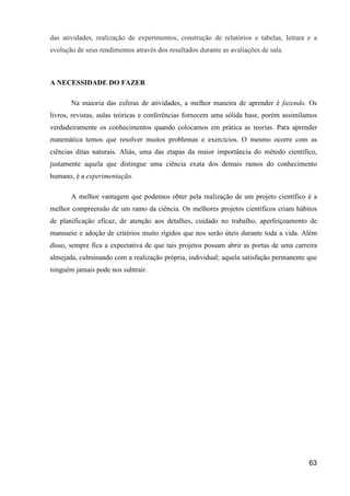 das atividades, realização de experimentos, construção de relatórios e tabelas, leitura e a
evolução de seus rendimentos através dos resultados durante as avaliações de sala.



A NECESSIDADE DO FAZER

       Na maioria das esferas de atividades, a melhor maneira de aprender é fazendo. Os
livros, revistas, aulas teóricas e conferências fornecem uma sólida base, porém assimilamos
verdadeiramente os conhecimentos quando colocamos em prática as teorias. Para aprender
matemática temos que resolver muitos problemas e exercícios. O mesmo ocorre com as
ciências ditas naturais. Aliás, uma das etapas da maior importância do método científico,
justamente aquela que distingue uma ciência exata dos demais ramos do conhecimento
humano, é a experimentação.

       A melhor vantagem que podemos obter pela realização de um projeto científico é a
melhor compreensão de um ramo da ciência. Os melhores projetos científicos criam hábitos
de planificação eficaz, de atenção aos detalhes, cuidado no trabalho, aperfeiçoamento de
manuseio e adoção de critérios muito rígidos que nos serão úteis durante toda a vida. Além
disso, sempre fica a expectativa de que tais projetos possam abrir as portas de uma carreira
almejada, culminando com a realização própria, individual; aquela satisfação permanente que
ninguém jamais pode nos subtrair.




                                                                                         63
 