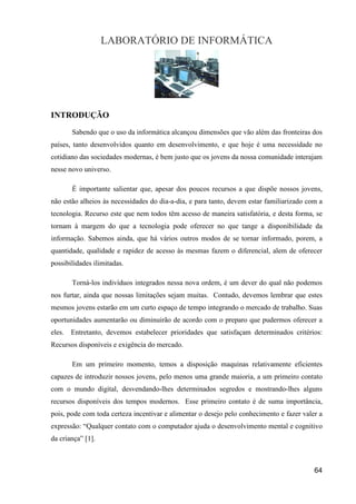 LABORATÓRIO DE INFORMÁTICA




INTRODUÇÃO
        Sabendo que o uso da informática alcançou dimensões que vão além das fronteiras dos
países, tanto desenvolvidos quanto em desenvolvimento, e que hoje é uma necessidade no
cotidiano das sociedades modernas, é bem justo que os jovens da nossa comunidade interajam
nesse novo universo.

        É importante salientar que, apesar dos poucos recursos a que dispõe nossos jovens,
não estão alheios às necessidades do dia-a-dia, e para tanto, devem estar familiarizado com a
tecnologia. Recurso este que nem todos têm acesso de maneira satisfatória, e desta forma, se
tornam à margem do que a tecnologia pode oferecer no que tange a disponibilidade da
informação. Sabemos ainda, que há vários outros modos de se tornar informado, porem, a
quantidade, qualidade e rapidez de acesso às mesmas fazem o diferencial, alem de oferecer
possibilidades ilimitadas.

        Torná-los indivíduos integrados nessa nova ordem, é um dever do qual não podemos
nos furtar, ainda que nossas limitações sejam muitas. Contudo, devemos lembrar que estes
mesmos jovens estarão em um curto espaço de tempo integrando o mercado de trabalho. Suas
oportunidades aumentarão ou diminuirão de acordo com o preparo que pudermos oferecer a
eles.   Entretanto, devemos estabelecer prioridades que satisfaçam determinados critérios:
Recursos disponíveis e exigência do mercado.

        Em um primeiro momento, temos a disposição maquinas relativamente eficientes
capazes de introduzir nossos jovens, pelo menos uma grande maioria, a um primeiro contato
com o mundo digital, desvendando-lhes determinados segredos e mostrando-lhes alguns
recursos disponíveis dos tempos modernos. Esse primeiro contato é de suma importância,
pois, pode com toda certeza incentivar e alimentar o desejo pelo conhecimento e fazer valer a
expressão: “Qualquer contato com o computador ajuda o desenvolvimento mental e cognitivo
da criança” [1].



                                                                                          64
 