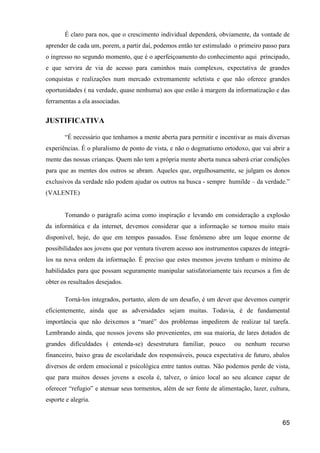 É claro para nos, que o crescimento individual dependerá, obviamente, da vontade de
aprender de cada um, porem, a partir daí, podemos então ter estimulado o primeiro passo para
o ingresso no segundo momento, que é o aperfeiçoamento do conhecimento aqui principado,
e que servira de via de acesso para caminhos mais complexos, expectativa de grandes
conquistas e realizações num mercado extremamente seletista e que não oferece grandes
oportunidades ( na verdade, quase nenhuma) aos que estão à margem da informatização e das
ferramentas a ela associadas.


JUSTIFICATIVA

       “É necessário que tenhamos a mente aberta para permitir e incentivar as mais diversas
experiências. É o pluralismo de ponto de vista, e não o dogmatismo ortodoxo, que vai abrir a
mente das nossas crianças. Quem não tem a própria mente aberta nunca saberá criar condições
para que as mentes dos outros se abram. Aqueles que, orgulhosamente, se julgam os donos
exclusivos da verdade não podem ajudar os outros na busca - sempre humilde – da verdade.”
(VALENTE)


       Tomando o parágrafo acima como inspiração e levando em consideração a explosão
da informática e da internet, devemos considerar que a informação se tornou muito mais
disponível, hoje, do que em tempos passados. Esse fenômeno abre um leque enorme de
possibilidades aos jovens que por ventura tiverem acesso aos instrumentos capazes de integrá-
los na nova ordem da informação. É preciso que estes mesmos jovens tenham o mínimo de
habilidades para que possam seguramente manipular satisfatoriamente tais recursos a fim de
obter os resultados desejados.

       Torná-los integrados, portanto, alem de um desafio, é um dever que devemos cumprir
eficientemente, ainda que as adversidades sejam muitas. Todavia, é de fundamental
importância que não deixemos a “maré” dos problemas impedirem de realizar tal tarefa.
Lembrando ainda, que nossos jovens são provenientes, em sua maioria, de lares dotados de
grandes dificuldades ( entenda-se) desestrutura familiar, pouco         ou nenhum recurso
financeiro, baixo grau de escolaridade dos responsáveis, pouca expectativa de futuro, abalos
diversos de ordem emocional e psicológica entre tantos outras. Não podemos perde de vista,
que para muitos desses jovens a escola é, talvez, o único local ao seu alcance capaz de
oferecer “refugio” e atenuar seus tormentos, além de ser fonte de alimentação, lazer, cultura,
esporte e alegria.


                                                                                           65
 