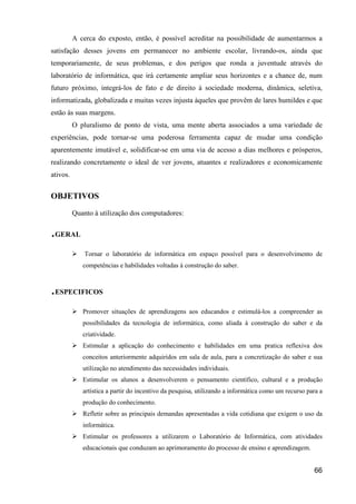 A cerca do exposto, então, é possível acreditar na possibilidade de aumentarmos a
satisfação desses jovens em permanecer no ambiente escolar, livrando-os, ainda que
temporariamente, de seus problemas, e dos perigos que ronda a juventude através do
laboratório de informática, que irá certamente ampliar seus horizontes e a chance de, num
futuro próximo, integrá-los de fato e de direito à sociedade moderna, dinâmica, seletiva,
informatizada, globalizada e muitas vezes injusta àqueles que provêm de lares humildes e que
estão às suas margens.
          O pluralismo de ponto de vista, uma mente aberta associados a uma variedade de
experiências, pode tornar-se uma poderosa ferramenta capaz de mudar uma condição
aparentemente imutável e, solidificar-se em uma via de acesso a dias melhores e prósperos,
realizando concretamente o ideal de ver jovens, atuantes e realizadores e economicamente
ativos.


OBJETIVOS
          Quanto à utilização dos computadores:

.GERAL
              Tornar o laboratório de informática em espaço possível para o desenvolvimento de
             competências e habilidades voltadas à construção do saber.



.ESPECIFICOS
             Promover situações de aprendizagens aos educandos e estimulá-los a compreender as
             possibilidades da tecnologia de informática, como aliada à construção do saber e da
             criatividade.
             Estimular a aplicação do conhecimento e habilidades em uma pratica reflexiva dos
             conceitos anteriormente adquiridos em sala de aula, para a concretização do saber e sua
             utilização no atendimento das necessidades individuais.
             Estimular os alunos a desenvolverem o pensamento científico, cultural e a produção
             artística a partir do incentivo da pesquisa, utilizando a informática como um recurso para a
             produção do conhecimento.
             Refletir sobre as principais demandas apresentadas a vida cotidiana que exigem o uso da
             informática.
             Estimular os professores a utilizarem o Laboratório de Informática, com atividades
             educacionais que conduzam ao aprimoramento do processo de ensino e aprendizagem.


                                                                                                     66
 