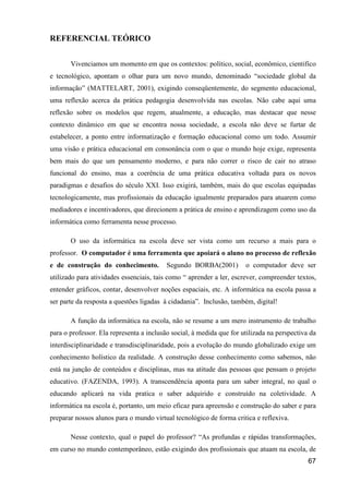 REFERENCIAL TEÓRICO


       Vivenciamos um momento em que os contextos: político, social, econômico, cientifico
e tecnológico, apontam o olhar para um novo mundo, denominado “sociedade global da
informação” (MATTELART, 2001), exigindo conseqüentemente, do segmento educacional,
uma reflexão acerca da prática pedagogia desenvolvida nas escolas. Não cabe aqui uma
reflexão sobre os modelos que regem, atualmente, a educação, mas destacar que nesse
contexto dinâmico em que se encontra nossa sociedade, a escola não deve se furtar de
estabelecer, a ponto entre informatização e formação educacional como um todo. Assumir
uma visão e prática educacional em consonância com o que o mundo hoje exige, representa
bem mais do que um pensamento moderno, e para não correr o risco de cair no atraso
funcional do ensino, mas a coerência de uma prática educativa voltada para os novos
paradigmas e desafios do século XXI. Isso exigirá, também, mais do que escolas equipadas
tecnologicamente, mas profissionais da educação igualmente preparados para atuarem como
mediadores e incentivadores, que direcionem a prática de ensino e aprendizagem como uso da
informática como ferramenta nesse processo.

       O uso da informática na escola deve ser vista como um recurso a mais para o
professor. O computador é uma ferramenta que apoiará o aluno no processo de reflexão
e de construção do conhecimento.          Segundo BORBA(2001)         o computador deve ser
utilizado para atividades essenciais, tais como “ aprender a ler, escrever, compreender textos,
entender gráficos, contar, desenvolver noções espaciais, etc. A informática na escola passa a
ser parte da resposta a questões ligadas à cidadania”. Inclusão, também, digital!

       A função da informática na escola, não se resume a um mero instrumento de trabalho
para o professor. Ela representa a inclusão social, à medida que for utilizada na perspectiva da
interdisciplinaridade e transdisciplinaridade, pois a evolução do mundo globalizado exige um
conhecimento holístico da realidade. A construção desse conhecimento como sabemos, não
está na junção de conteúdos e disciplinas, mas na atitude das pessoas que pensam o projeto
educativo. (FAZENDA, 1993). A transcendência aponta para um saber integral, no qual o
educando aplicará na vida pratica o saber adquirido e construído na coletividade. A
informática na escola é, portanto, um meio eficaz para apreensão e construção do saber e para
preparar nossos alunos para o mundo virtual tecnológico de forma critica e reflexiva.

       Nesse contexto, qual o papel do professor? “As profundas e rápidas transformações,
em curso no mundo contemporâneo, estão exigindo dos profissionais que atuam na escola, de
                                                                                             67
 