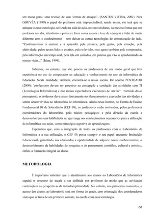 um modo geral, uma revisão de suas formas de atuação”, (SANTOS VIEIRA, 2002). Para
GOUVÊA (1999) o papel do professor será imprescindível, sendo assim, ele terá que se
adequar a essa tecnologia, utilizado na sala de aula, no seu cotidiano, da mesma forma que um
professor um dia, introduziu o primeiro livro numa escola e teve de começar a lidar de modo
diferente com o conhecimento – sem deixar as outras tecnologias de comunicação de lado.
“Continuaremos a ensinar e a aprender pela palavra, pelo gesto, pela emoção, pela
afetividade, pelos textos lidos e escritos, pela televisão, mas agora também pelo computador,
pela informação em tempo real, pela tela em camadas, em janelas que vão se aprofundando às
nossas vidas...” (Idem, 1999).

       Sabemos, no entanto, que são poucos os professores de um modo geral que têm
experiência no uso de computador na educação e conhecimento no uso da informática da
Educação. Nesta realidade, também, encontra-se a nossa escola. De acordo PENTEADO
(2000): “professores devem ser parceiros na concepção e condução das atividades com TI
(Tecnologias Informáticas) e não meros espectadores executores de tarefas”. Partindo desse
pressuposto, o professor deve atuar diretamente no planejamento e execução das atividades a
serem desenvolvidas no laboratório de informática. Ainda nesse intento, no Centro de Ensino
Fundamental 08 de Sobradinho (CEF 08), os professores serão motivados, pelos professores
coordenadores do laboratório, pelo núcleo pedagógico e pela direção da escola a
desenvolverem suas habilidades no que tange aos conhecimentos necessários para a utilização
da informática nas aulas, como estratégia cognitiva de aprendizagem.
       Esperamos que, com a integração de todos os professores com o Laboratório de
Informática e a sua utilização, o CEF 08 possa cumprir o seu papel enquanto Instituição
Educacional, garantindo aos educandos a oportunidade de adquirir novos conhecimentos, o
desenvolvimento de habilidades de pesquisa; e do pensamento cientifico, cultural e artístico,
enfim, a formação integral do aluno.



METODOLOGIA

       É importante salientar que o atendimento aos alunos no Laboratório de Informática
seguirá o processo de escala a ser definida por professor de modo que as atividades
contemplem as perspectivas da interdisciplinaridade. No entanto, nos primeiros momentos, o
acesso dos alunos ao laboratório será em forma de grade, com orientação dos coordenadores
visto que se trata de um primeiro contato, na escola com essa tecnologia.


                                                                                          68
 