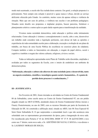 modo mais acentuado, a escola não fica isolada deste contexto. Em geral, a solução proposta é o
policiamento. Nem sempre esta solução é possível e quase nunca é eficaz, devido ao serviço
deficiente oferecido pelo Estado. Ao contrário, muitas vezes ela apenas reforça a violência da
situação. Mais que um caso de polícia, a violência nas escolas é um problema pedagógico.
Situados neste desafio nos propomos a implantar projetos, buscar parcerias, fortalecer o
planejamento coletivo e outras ações as quais darão suporte para a transformação da realidade.

         Vivemos numa sociedade democrática, onde educação e política estão intimamente
relacionadas. Como educação é sistema e conseqüentemente é escola, cabe a esta, desenvolver
um trabalho onde considere toda a legislação pertinente, sem deixar de lado as opiniões e
experiências de toda comunidade escolar para a elaboração, execução e avaliação de um plano de
trabalho, em busca de uma Escola Pública de excelência no exercício pleno da cidadania.
Compete também a todos os funcionários em educação, o resgate do papel afetivo, social e
cognitivo e também o resgate dos valores culturais, religiosos, cívicos e sociais.

         Todas as indicações apresentadas neste Plano de Trabalho serão discutidas, ampliadas e
avaliadas por todos os segmentos da Escola, com o intuito de estabelecer um ambiente de
democracia plena.

“Informação, educação e cultura são alicerces de uma sociedade justa e desenvolvida, tanto
 no aspecto econômico, científico e tecnológico quanto social e humanístico... E o ponto de
                          partida deste processo é o conhecimento...”




III - JUSTIFICATIVA


         Em Fevereiro de 2001, foram iniciadas as atividades no Centro de Ensino Fundamental
08 de Sobradinho, como escola anexa ao Centro de Ensino Fundamental 07, em um prédio
alugado situado na AR19 (COER), atendendo alunos do Ensino Fundamental (Séries iniciais e
Finais). Posteriormente, no ano de 2005, com os recursos liberados por parte da Secretaria de
Educação do DF, foi construída a edificação atual, situada na AR03, lote 04 Área Especial 02
Setor Oeste Sobradinho II. O que surpreendeu a comunidade local e que não aconteceu uma
solenidade com os representantes governamentais da época, para a inauguração da nova sede.
Foi reconhecido pela Portaria nº 43 de 20/02/2004, DODF Nº 37 P. 08 de25/02/2004 e teve
como seu 1º diretor, nesta nova sede, o Sr. ADETÔNIO DO NATAL E SOUSA e vice-diretor o
Sr. LAURINEY MORAES DE SOUZA.

                                                                                                 7
 