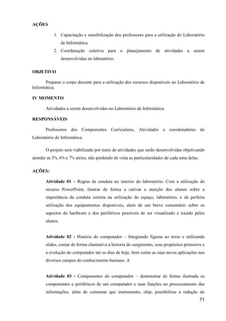 AÇÕES

            1. Capacitação e sensibilização dos professores para a utilização do Laboratório
                 de Informática.
            2. Coordenação coletiva para o planejamento de atividades a serem
                 desenvolvidas no laboratório.

OBJETIVO

      Preparar o corpo docente para a utilização dos recursos disponíveis no Laboratório de
Informática.

IV MOMENTO

       Atividades a serem desenvolvidas no Laboratório de Informática.

RESPONSÁVEIS

       Professores dos Componentes Curriculares, Atividades e coordenadores do
Laboratório de Informática.

       O projeto será viabilizado por meio de atividades que serão desenvolvidas objetivando
atender as 5ªs, 6ªs e 7ªs séries, não perdendo de vista as particularidades de cada uma delas.

AÇÕES:

       Atividade 01 – Regras de conduta no interior do laboratório: Com a utilização do
       recurso PowerPoint, ilustrar de forma a cativar a atenção dos alunos sobre a
       importância da conduta correta na utilização do espaço, laboratório, e da perfeita
       utilização dos equipamentos disponíveis, alem de um breve comentário sobre os
       aspectos do hardware e dos periféricos possíveis de ser visualizado e tocado pelos
       alunos.


       Atividade 02 - História do computador – Integrando figuras ao texto e utilizando
       slides, contar de forma chamativa a historia do surgimento, seus propósitos primeiros e
       a evolução do computador até os dias de hoje, bem como as suas novas aplicações nos
       diversos campos do conhecimento humano. A


       Atividade 03 - Componentes do computador – demonstrar de forma ilustrada os
       componentes e periféricos de um computador e suas funções no processamento das
       informações, além de comentar que instrumento, chip, possibilitou a redução do
                                                                                                 71
 