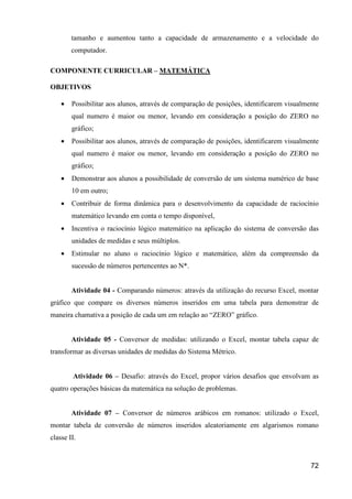 tamanho e aumentou tanto a capacidade de armazenamento e a velocidade do
        computador.

COMPONENTE CURRICULAR – MATEMÁTICA

OBJETIVOS

    •   Possibilitar aos alunos, através de comparação de posições, identificarem visualmente
        qual numero é maior ou menor, levando em consideração a posição do ZERO no
        gráfico;
    •   Possibilitar aos alunos, através de comparação de posições, identificarem visualmente
        qual numero é maior ou menor, levando em consideração a posição do ZERO no
        gráfico;
    •   Demonstrar aos alunos a possibilidade de conversão de um sistema numérico de base
        10 em outro;
    •   Contribuir de forma dinâmica para o desenvolvimento da capacidade de raciocínio
        matemático levando em conta o tempo disponível,
    •   Incentiva o raciocínio lógico matemático na aplicação do sistema de conversão das
        unidades de medidas e seus múltiplos.
    •   Estimular no aluno o raciocínio lógico e matemático, além da compreensão da
        sucessão de números pertencentes ao N*.


        Atividade 04 - Comparando números: através da utilização do recurso Excel, montar
gráfico que compare os diversos números inseridos em uma tabela para demonstrar de
maneira chamativa a posição de cada um em relação ao “ZERO” gráfico.


        Atividade 05 - Conversor de medidas: utilizando o Excel, montar tabela capaz de
transformar as diversas unidades de medidas do Sistema Métrico.


         Atividade 06 – Desafio: através do Excel, propor vários desafios que envolvam as
quatro operações básicas da matemática na solução de problemas.


        Atividade 07 – Conversor de números arábicos em romanos: utilizado o Excel,
montar tabela de conversão de números inseridos aleatoriamente em algarismos romano
classe II.


                                                                                          72
 