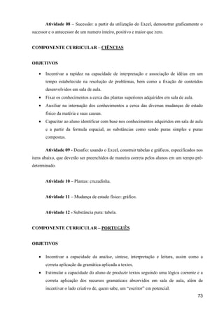 Atividade 08 – Sucessão: a partir da utilização do Excel, demonstrar graficamente o
sucessor e o antecessor de um numero inteiro, positivo e maior que zero.


COMPONENTE CURRICULAR – CIÊNCIAS


OBJETIVOS

   •   Incentivar a rapidez na capacidade de interpretação e associação de idéias em um
       tempo estabelecido na resolução de problemas, bem como a fixação de conteúdos
       desenvolvidos em sala de aula.
   •   Fixar os conhecimentos a cerca das plantas superiores adquiridos em sala de aula.
   •   Auxiliar na internação dos conhecimentos a cerca das diversas mudanças de estado
       físico da matéria e suas causas.
   •   Capacitar ao aluno identificar com base nos conhecimentos adquiridos em sala de aula
       e a partir da formula espacial, as substâncias como sendo puras simples e puras
       compostas.

       Atividade 09 - Desafio: usando o Excel, construir tabelas e gráficos, especificados nos
itens abaixo, que deverão ser preenchidos de maneira correta pelos alunos em um tempo pré-
determinado.


       Atividade 10 – Plantas: cruzadinha.


       Atividade 11 – Mudança de estado físico: gráfico.


       Atividade 12 - Substância pura: tabela.


COMPONENTE CURRICULAR – PORTUGUÊS


OBJETIVOS

   •   Incentivar a capacidade da analise, síntese, interpretação e leitura, assim como a
       correta aplicação da gramática aplicada a textos.
   •   Estimular a capacidade do aluno de produzir textos seguindo uma lógica coerente e a
       correta aplicação dos recursos gramaticais absorvidos em sala de aula, além de
       incentivar o lado criativo de, quem sabe, um “escritor” em potencial.
                                                                                           73
 