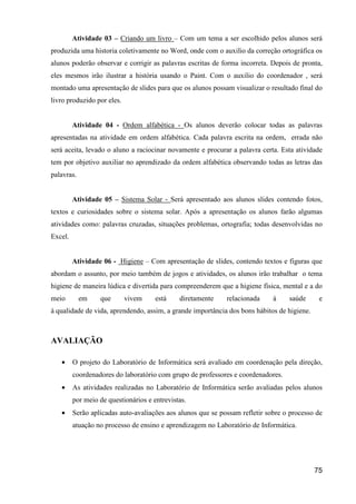 Atividade 03 – Criando um livro – Com um tema a ser escolhido pelos alunos será
produzida uma historia coletivamente no Word, onde com o auxilio da correção ortográfica os
alunos poderão observar e corrigir as palavras escritas de forma incorreta. Depois de pronta,
eles mesmos irão ilustrar a história usando o Paint. Com o auxilio do coordenador , será
montado uma apresentação de slides para que os alunos possam visualizar o resultado final do
livro produzido por eles.


         Atividade 04 - Ordem alfabética - Os alunos deverão colocar todas as palavras
apresentadas na atividade em ordem alfabética. Cada palavra escrita na ordem, errada não
será aceita, levado o aluno a raciocinar novamente e procurar a palavra certa. Esta atividade
tem por objetivo auxiliar no aprendizado da ordem alfabética observando todas as letras das
palavras.


         Atividade 05 – Sistema Solar - Será apresentado aos alunos slides contendo fotos,
textos e curiosidades sobre o sistema solar. Após a apresentação os alunos farão algumas
atividades como: palavras cruzadas, situações problemas, ortografia; todas desenvolvidas no
Excel.


         Atividade 06 - Higiene – Com apresentação de slides, contendo textos e figuras que
abordam o assunto, por meio também de jogos e atividades, os alunos irão trabalhar o tema
higiene de maneira lúdica e divertida para compreenderem que a higiene física, mental e a do
meio        em    que       vivem     está    diretamente    relacionada     à    saúde      e
à qualidade de vida, aprendendo, assim, a grande importância dos bons hábitos de higiene.



AVALIAÇÃO

   •     O projeto do Laboratório de Informática será avaliado em coordenação pela direção,
         coordenadores do laboratório com grupo de professores e coordenadores.
   •     As atividades realizadas no Laboratório de Informática serão avaliadas pelos alunos
         por meio de questionários e entrevistas.
   •     Serão aplicadas auto-avaliações aos alunos que se possam refletir sobre o processo de
         atuação no processo de ensino e aprendizagem no Laboratório de Informática.




                                                                                            75
 