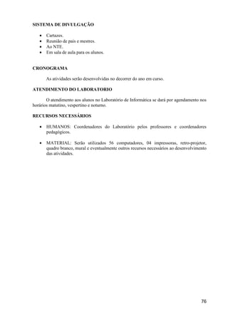 SISTEMA DE DIVULGAÇÃO

   •   Cartazes.
   •   Reunião de pais e mestres.
   •   Ao NTE.
   •   Em sala de aula para os alunos.


CRONOGRAMA

       As atividades serão desenvolvidas no decorrer do ano em curso.

ATENDIMENTO DO LABORATORIO

       O atendimento aos alunos no Laboratório de Informática se dará por agendamento nos
horários matutino, vespertino e noturno.

RECURSOS NECESSÁRIOS

   •   HUMANOS: Coordenadores do Laboratório pelos professores e coordenadores
       pedagógicos.

   •   MATERIAL: Serão utilizados 56 computadores, 04 impressoras, retro-projetor,
       quadro branco, mural e eventualmente outros recursos necessários ao desenvolvimento
       das atividades.




                                                                                       76
 