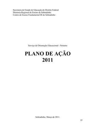 Secretaria de Estado de Educação do Distrito Federal
Diretoria Regional de Ensino de Sobradinho
Centro de Ensino Fundamental 08 de Sobradinho




                 Serviço de Orientação Educacional - Noturno



             PLANO DE AÇÃO
                  2011




                         Sobradinho, Março de 2011.
                                                               77
 