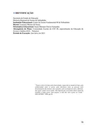 IDENTIFICAÇÃO

Secretaria de Estado de Educação
Diretoria Regional de Ensino de Sobradinho
Instituição Educacional: Centro de Ensino Fundamental 08 de Sobradinho
Diretor: Lauriney Moraes de Souza
Orientadora Educacional: Susan Mariana Chaves Fernandes
Abrangência do Plano: Comunidade Escolar do CEF 08, especialmente da Educação de
Jovens e Adultos (EJA – Noturno)
Período de Execução: Ano letivo de 2011




                        “Temos o dever de lutar pela fraternidade, esquecida no mundo de hoje, pela
                        solidariedade entre os povos, pela tolerância entre as pessoas, pelo
                        desarmamento das mentes e dos corações, pela aceitação do outro, diferente,
                        mas igual, sempre nosso irmão. Não importa que essas belas ideias sejam um
                        trabalho a longo prazo. Sem utopias, a vida não vale a pena ser vivida.”
                        (SECAD/MEC, 2006, pg 83)




                                                                                               78
 