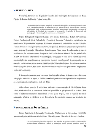 JUSTIFICATIVA

       Conforme destacado no Regimento Escolar das Instituições Educacionais da Rede
Pública de Ensino do Distrito Federal no art. 26,


                  “A Orientação Educacional integra-se ao trabalho pedagógico da instituição educacional
                  e da comunidade escolar na identificação, na prevenção e na superação dos conflitos,
                  colaborando para o desenvolvimento do aluno, tendo como pressupostos o respeito à
                  pluralidade, à liberdade de expressão, à orientação, à opinião, à democracia da
                  participação e à valorização do aluno como ser integral.”

       Ciente desta grande responsabilidade e após análise da realidade da EJA no Centro de
Ensino Fundamental 08 de Sobradinho (Consulta à Proposta Pedagógica; participação na
coordenação de professores; sugestões de diversos membros da comunidade escolar e Direção
e ainda através de sondagem junto aos alunos, foi possível definir as ações e temas prioritários
para a ação da Orientação Educacional descritos neste Plano e que deverão pautar-se para o
atendimento das necessidades de: integração da EJA às demais ações da Escola; valorização
da EJA por meio do intercâmbio de informações, divulgação de suas ações e oferta de novas
oportunidades de aprendizagem e crescimento (pessoal e profissional) à comunidade que a
compõe; e sistematização da atuação da Orientação Educacional diante dos temas relevantes
destacados pelos alunos, bem como do atendimento às dificuldades apresentadas no processo
ensino-aprendizagem.

       É imperativo destacar que os temas listados pelos alunos já integravam a Proposta
Pedagógica da Escola e, agora, o Serviço de Orientação Educacional propõe e/ou implementa
as ações necessárias referentes a cada um deles.

       Além disso, também é importante salientar a compreensão de flexibilidade deste
Plano, tendo em vista as demandas ainda não percebidas e que podem vir a ocorrer, bem
como os redimensionamentos necessários ao que já se propõe, com o objetivo de maior
adequação, eficácia e eficiência e em decorrência do constante processo de avaliação do
mesmo.


   FUNDAMENTAÇÃO TEÓRICA

       Para a Secretaria de Educação Continuada, Alfabetização e Diversidade (SECAD),
responsável pelas políticas do Ministério da Educação para a Educação de Jovens e Adultos,

                  “a educação não pode estar separada, nos debates, de questões como desenvolvimento
                  ecologicamente sustentável, gênero e orientação sexual, direitos humanos, justiça e
                                                                                                    79
 