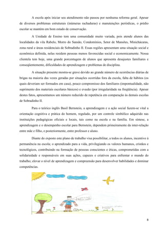 A escola após iniciar seu atendimento não passou por nenhuma reforma geral. Apesar
de diversos problemas estruturais (inúmeras rachaduras) e manutenções periódicas, o prédio
escolar se mantém em bom estado de conservação.

         A Unidade de Ensino tem uma comunidade muito variada, pois atende alunos das
localidades da vila Rabelo, Morro do Sansão, Condomínios, Setor de Mansões, Minichácaras,
zona rural e áreas residenciais de Sobradinho II. Essas regiões apresentam uma situação social e
econômica definida, nelas residem pessoas menos favorecidas social e economicamente. Nossa
clientela tem hoje, uma grande porcentagem de alunos que apresenta desajustes familiares e
conseqüentemente, dificuldades de aprendizagem e problemas de disciplina.

         A situação presente mostra-se grave devido ao grande número de ocorrências diárias de
brigas na maioria das vezes geradas por situações ocorridas fora da escola, falta de hábitos (os
quais deveriam ser formados em casa), pouco compromisso dos familiares (impontualidade, não
suprimento dos materiais escolares básicos) e evasão (por irregularidade na freqüência). Apesar
destes fatos, apresentamos um número reduzido de repetência em comparação às demais escolas
de Sobradinho II.

         Para o teórico inglês Basil Bernstein, a aprendizagem e a ação social fazem-se vital a
orientação cognitiva e prática do homem, regulado, por um controle simbólico adquirido nas
instituições pedagógicas oficiais e locais, tais como na escola e na família. Em síntese, a
aprendizagem e o desempenho escolar para Bernstein, dependem primeiramente da inter-relação
entre mãe e filho, e posteriormente, entre professor e aluno.

         Diante do exposto este plano de trabalho visa possibilitar, a todos os alunos, incentivo á
permanência na escola; o aprendizado para a vida, privilegiando os valores humanos, cristãos e
tecnológicos, contribuindo na formação de pessoas conscientes e éticas, comprometidas com a
solidariedade e responsáveis em suas ações, capazes e criativos para enfrentar o mundo do
trabalho; elevar o nível de aprendizagem e compreensão para desenvolver habilidades e dominar
competências.




                                                                                                 8
 
