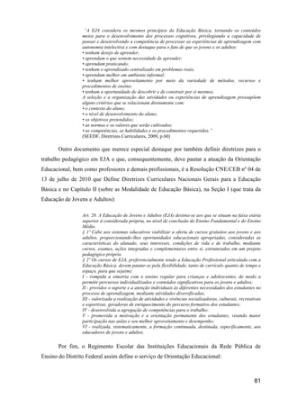 “A EJA considera os mesmos princípios da Educação Básica, tornando os conteúdos
                 meios para o desenvolvimento dos processos cognitivos, privilegiando a capacidade de
                 pensar e desenvolvendo a competência de processar as experiências de aprendizagem com
                 autonomia intelectiva e com destaque para o fato de que os jovens e os adultos:
                 • tenham desejo de aprender;
                 • aprendam o que sentem necessidade de aprender;
                 • aprendam praticando;
                 • tenham o aprendizado centralizado em problemas reais;
                 • aprendam melhor em ambiente informal;
                 • tenham melhor aproveitamento por meio da variedade de métodos, recursos e
                 procedimentos de ensino;
                 • tenham a oportunidade de descobrir e de construir por si mesmos.
                 A seleção e a organização das atividades ou experiências de aprendizagem pressupõem
                 alguns critérios que se relacionam diretamente com:
                 • o contexto do aluno;
                 • o nível de desenvolvimento do aluno;
                 • os objetivos pretendidos;
                 • as normas e os valores que serão cultivados;
                 • as competências, as habilidades e os procedimentos requeridos.”
                 (SEEDF, Diretrizes Curriculares, 2009, p.60)

       Outro documento que merece especial destaque por também definir diretrizes para o
trabalho pedagógico em EJA e que, consequentemente, deve pautar a atuação da Orientação
Educacional, bem como professores e demais profissionais, é a Resolução CNE/CEB nº 04 de
13 de julho de 2010 que Define Diretrizes Curriculares Nacionais Gerais para a Educação
Básica e no Capítulo II (sobre as Modalidade de Educação Básica), na Seção I (que trata da
Educação de Jovens e Adultos):

                 Art. 28. A Educação de Jovens e Adultos (EJA) destina-se aos que se situam na faixa etária
                 superior à considerada própria, no nível de conclusão do Ensino Fundamental e do Ensino
                 Médio.
                 § 1º Cabe aos sistemas educativos viabilizar a oferta de cursos gratuitos aos jovens e aos
                 adultos, proporcionando-lhes oportunidades educacionais apropriadas, consideradas as
                 características do alunado, seus interesses, condições de vida e de trabalho, mediante
                 cursos, exames, ações integradas e complementares entre si, estruturados em um projeto
                 pedagógico próprio.
                 § 2º Os cursos de EJA, preferencialmente tendo a Educação Profissional articulada com a
                 Educação Básica, devem pautar-se pela flexibilidade, tanto de currículo quanto de tempo e
                 espaço, para que seja(m):
                 I - rompida a simetria com o ensino regular para crianças e adolescentes, de modo a
                 permitir percursos individualizados e conteúdos significativos para os jovens e adultos;
                 II - providos o suporte e a atenção individuais às diferentes necessidades dos estudantes no
                 processo de aprendizagem, mediante atividades diversificadas;
                 III - valorizada a realização de atividades e vivências socializadoras, culturais, recreativas
                 e esportivas, geradoras de enriquecimento do percurso formativo dos estudantes;
                 IV - desenvolvida a agregação de competências para o trabalho;
                 V - promovida a motivação e a orientação permanente dos estudantes, visando maior
                 participação nas aulas e seu melhor aproveitamento e desempenho;
                 VI - realizada, sistematicamente, a formação continuada, destinada, especificamente, aos
                 educadores de jovens e adultos.

       Por fim, o Regimento Escolar das Instituições Educacionais da Rede Pública de
Ensino do Distrito Federal assim define o serviço de Orientação Educacional:



                                                                                                           81
 