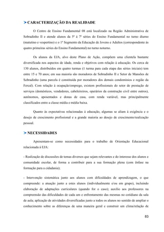 CARACTERIZAÇÃO DA REALIDADE

       O Centro de Ensino Fundamental 08 está localizado na Região Administrativa de
Sobradinho II e atende alunos da 5ª à 7ª séries do Ensino Fundamental no turno diurno
(matutino e vespertino) e o 1º Segmento da Educação de Jovens e Adultos (correspondente às
quatro primeiras séries do Ensino Fundamental) no turno noturno.

       Os alunos da EJA, alvo deste Plano de Ação, compõem uma clientela bastante
diversificada nos aspectos de idade, renda e objetivos com relação à educação. Os cerca de
130 alunos, distribuídos em quatro turmas (1 turma para cada etapa das séries iniciais) tem
entre 15 e 70 anos; em sua maioria são moradores de Sobradinho II e Setor de Mansões de
Sobradinho (uma parcela é constituída por moradores dos demais condomínios e região da
Fercal). Com relação à ocupação/emprego, existem profissionais do setor de prestação de
serviços (domésticos, vendedores, cabeleireiros, operários da construção civil entre outros),
autônomos, aposentados e donas de casa, com renda variável, mas principalmente
classificados entre a classe média e média baixa.

       Quanto às expectativas relacionadas à educação, algumas se aliam à exigência e o
desejo de crescimento profissional e a grande maioria ao desejo de crescimento/realização
pessoal.


  NECESSIDADES

       Apresentam-se como necessidades para o trabalho de Orientação Educacional
relacionada à EJA:

- Realização de discussões de temas diversos que sejam relevantes e do interesse dos alunos e
comunidade escolar, de forma a contribuir para a sua formação plena (com ênfase na
formação para a cidadania);

- Intervenção sistemática junto aos alunos com dificuldades de aprendizagem, o que
compreende: a atuação junto a estes alunos (individualmente e/ou em grupo), incluindo
elaboração de adaptações curriculares (quando for o caso); auxílio aos professores na
compreensão das dificuldades de cada um e enfrentamento das mesmas no cotidiano da sala
de aula; aplicação de atividades diversificadas junto a todos os alunos no sentido de ampliar o
conhecimento sobre as diferenças de uma maneira geral e construir um clima/relação de


                                                                                            83
 