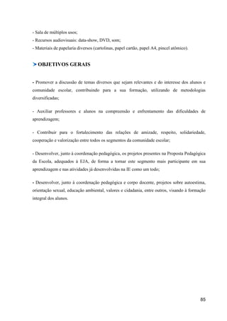 - Sala de múltiplos usos;
- Recursos audiovisuais: data-show, DVD, som;
- Materiais de papelaria diversos (cartolinas, papel cartão, papel A4, pincel atômico).


   OBJETIVOS GERAIS


- Promover a discussão de temas diversos que sejam relevantes e do interesse dos alunos e
comunidade escolar, contribuindo para a sua formação, utilizando de metodologias
diversificadas;

- Auxiliar professores e alunos na compreensão e enfrentamento das dificuldades de
aprendizagem;

- Contribuir para o fortalecimento das relações de amizade, respeito, solidariedade,
cooperação e valorização entre todos os segmentos da comunidade escolar;

- Desenvolver, junto à coordenação pedagógica, os projetos presentes na Proposta Pedagógica
da Escola, adequados à EJA, de forma a tornar este segmento mais participante em sua
aprendizagem e nas atividades já desenvolvidas na IE como um todo;

- Desenvolver, junto à coordenação pedagógica e corpo docente, projetos sobre autoestima,
orientação sexual, educação ambiental, valores e cidadania, entre outros, visando à formação
integral dos alunos.




                                                                                          85
 