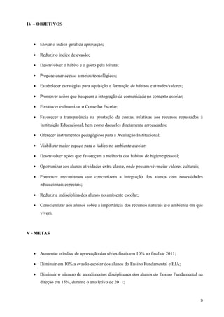 IV – OBJETIVOS



  • Elevar o índice geral de aprovação;

  • Reduzir o índice de evasão;

  • Desenvolver o hábito e o gosto pela leitura;

  • Proporcionar acesso a meios tecnológicos;

  • Estabelecer estratégias para aquisição e formação de hábitos e atitudes/valores;

  • Promover ações que busquem a integração da comunidade no contexto escolar;

  • Fortalecer e dinamizar o Conselho Escolar;

  • Favorecer a transparência na prestação de contas, relativas aos recursos repassados à
     Instituição Educacional, bem como daqueles diretamente arrecadados;

  • Oferecer instrumentos pedagógicos para a Avaliação Institucional;

  • Viabilizar maior espaço para o lúdico no ambiente escolar;

  • Desenvolver ações que favoreçam a melhoria dos hábitos de higiene pessoal;

  • Oportunizar aos alunos atividades extra-classe, onde possam vivenciar valores culturais;

  • Promover mecanismos que concretizem a integração dos alunos com necessidades
     educacionais especiais;

  • Reduzir a indisciplina dos alunos no ambiente escolar;

  • Conscientizar aos alunos sobre a importância dos recursos naturais e o ambiente em que
     vivem.



V - METAS



  • Aumentar o índice de aprovação das séries finais em 10% ao final de 2011;

  • Diminuir em 10% a evasão escolar dos alunos do Ensino Fundamental e EJA;

  • Diminuir o número de atendimentos disciplinares dos alunos do Ensino Fundamental na
     direção em 15%, durante o ano letivo de 2011;



                                                                                               9
 