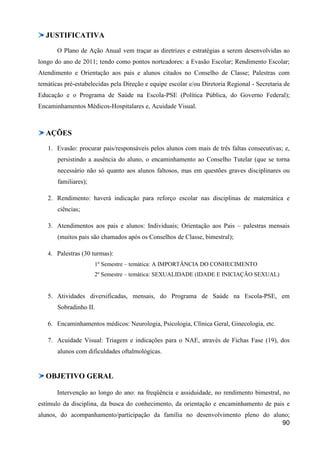 JUSTIFICATIVA
       O Plano de Ação Anual vem traçar as diretrizes e estratégias a serem desenvolvidas ao
longo do ano de 2011; tendo como pontos norteadores: a Evasão Escolar; Rendimento Escolar;
Atendimento e Orientação aos pais e alunos citados no Conselho de Classe; Palestras com
temáticas pré-estabelecidas pela Direção e equipe escolar e/ou Diretoria Regional - Secretaria de
Educação e o Programa de Saúde na Escola-PSE (Política Pública, do Governo Federal);
Encaminhamentos Médicos-Hospitalares e, Acuidade Visual.



  AÇÕES
   1. Evasão: procurar pais/responsáveis pelos alunos com mais de três faltas consecutivas; e,
       persistindo a ausência do aluno, o encaminhamento ao Conselho Tutelar (que se torna
       necessário não só quanto aos alunos faltosos, mas em questões graves disciplinares ou
       familiares);

   2. Rendimento: haverá indicação para reforço escolar nas disciplinas de matemática e
       ciências;

   3. Atendimentos aos pais e alunos: Individuais; Orientação aos Pais – palestras mensais
       (muitos pais são chamados após os Conselhos de Classe, bimestral);

   4. Palestras (30 turmas):
                      1º Semestre – temática: A IMPORTÂNCIA DO CONHECIMENTO
                      2º Semestre – temática: SEXUALIDADE (IDADE E INICIAÇÃO SEXUAL)


   5. Atividades diversificadas, mensais, do Programa de Saúde na Escola-PSE, em
       Sobradinho II.

   6. Encaminhamentos médicos: Neurologia, Psicologia, Clínica Geral, Ginecologia, etc.

   7. Acuidade Visual: Triagem e indicações para o NAE, através de Fichas Fase (19), dos
       alunos com dificuldades oftalmológicas.


  OBJETIVO GERAL

       Intervenção ao longo do ano: na freqüência e assiduidade, no rendimento bimestral, no
estímulo da disciplina, da busca do conhecimento, da orientação e encaminhamento de pais e
alunos, do acompanhamento/participação da família no desenvolvimento pleno do aluno;
                                                                                 90
 