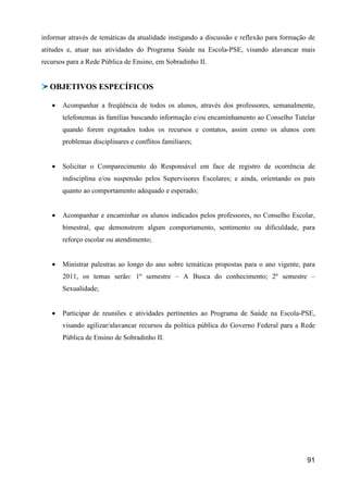 informar através de temáticas da atualidade instigando a discussão e reflexão para formação de
atitudes e, atuar nas atividades do Programa Saúde na Escola-PSE, visando alavancar mais
recursos para a Rede Pública de Ensino, em Sobradinho II.


  OBJETIVOS ESPECÍFICOS

   •   Acompanhar a freqüência de todos os alunos, através dos professores, semanalmente,
       telefonemas às famílias buscando informação e/ou encaminhamento ao Conselho Tutelar
       quando forem esgotados todos os recursos e contatos, assim como os alunos com
       problemas disciplinares e conflitos familiares;


   •   Solicitar o Comparecimento do Responsável em face de registro de ocorrência de
       indisciplina e/ou suspensão pelos Supervisores Escolares; e ainda, orientando os pais
       quanto ao comportamento adequado e esperado;


   •   Acompanhar e encaminhar os alunos indicados pelos professores, no Conselho Escolar,
       bimestral, que demonstrem algum comportamento, sentimento ou dificuldade, para
       reforço escolar ou atendimento;


   •   Ministrar palestras ao longo do ano sobre temáticas propostas para o ano vigente, para
       2011, os temas serão: 1º semestre – A Busca do conhecimento; 2º semestre –
       Sexualidade;


   •   Participar de reuniões e atividades pertinentes ao Programa de Saúde na Escola-PSE,
       visando agilizar/alavancar recursos da política pública do Governo Federal para a Rede
       Pública de Ensino de Sobradinho II.




                                                                                           91
 