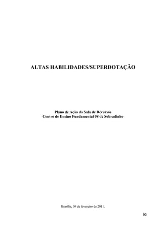 ALTAS HABILIDADES/SUPERDOTAÇÃO




          Plano de Ação da Sala de Recursos
   Centro de Ensino Fundamental 08 de Sobradinho




             Brasília, 09 de fevereiro de 2011.

                                                   93
 