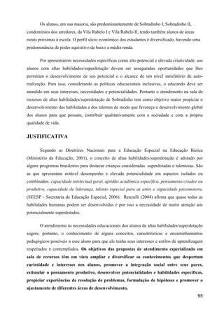 Os alunos, em sua maioria, são predominantemente de Sobradinho I, Sobradinho II,
condomínios dos arredores, da Vila Rabelo I e Vila Rabelo II, tendo também alunos de áreas
rurais próximas à escola. O perfil sócio econômico dos estudantes é diversificado, havendo uma
predominância de poder aquisitivo de baixo a média renda.

       Por apresentarem necessidades específicas como alto potencial e elevada criatividade, aos
alunos com altas habilidades/superdotação devem ser asseguradas oportunidades que lhes
permitam o desenvolvimento de seu potencial e o alcance de um nível satisfatório de auto-
realização. Para isso, considerando as políticas educacionais inclusivas, o educando deve ser
atendido em seus interesses, necessidades e potencialidades. Portanto o atendimento na sala de
recursos de altas habilidades/superdotação de Sobradinho tem como objetivo maior propiciar o
desenvolvimento das habilidades e dos talentos de modo que favoreça o desenvolvimento global
dos alunos para que possam, contribuir qualitativamente com a sociedade e com a própria
qualidade de vida.


JUSTIFICATIVA

       Segundo as Diretrizes Nacionais para a Educação Especial na Educação Básica
(Ministério da Educação, 2001), o conceito de altas habilidades/superdotação é adotado por
alguns programas brasileiros para destacar crianças consideradas superdotadas e talentosas. São
as que apresentam notável desempenho e elevada potencialidade em aspectos isolados ou
combinados: capacidade intelectual geral, aptidão acadêmica específica, pensamento criador ou
produtivo, capacidade de liderança, talento especial para as artes e capacidade psicomotora.
(SEESP - Secretaria de Educação Especial, 2006). Renzulli (2004) afirma que quase todas as
habilidades humanas podem ser desenvolvidas e por isso a necessidade de maior atenção aos
potencialmente superdotados.

       O atendimento às necessidades educacionais dos alunos de altas habilidades/superdotação
sugere, portanto, o conhecimento de alguns conceitos, características e encaminhamentos
pedagógicos possíveis a esse aluno para que ele tenha seus interesses e estilos de aprendizagem
respeitados e contemplados. Os objetivos das propostas de atendimento especializado em
sala de recursos têm em vista ampliar e diversificar os conhecimentos que despertam
curiosidade e interesses nos alunos, promover a integração social entre seus pares,
estimular o pensamento produtivo, desenvolver potencialidades e habilidades específicas,
propiciar experiências de resolução de problemas, formulação de hipóteses e promover o
ajustamento de diferentes áreas de desenvolvimento.
                                                                                             95
 