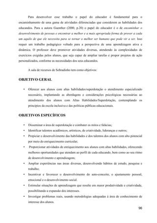 Para desenvolver esse trabalho o papel do educador é fundamental para o
encaminhamento de uma gama de atividades diferenciadas que considerem as habilidades dos
educandos. Para a autora Guenther (2000, p.20) o papel do educador é o de encaminhar o
desenvolvimento de pessoas e encontrar a melhor e a mais apropriada forma de prover a cada
um aquilo de que ele necessita para se tornar o melhor ser humano que pode vir a ser. Isso
requer um trabalho pedagógico voltado para a perspectiva de uma aprendizagem ativa e
dinâmica. O professor deve promover atividades diversas, atendendo às complexidades de
exercícios exigidas pelos alunos, que seja capaz de ampliar tarefas e propor projetos de ação
personalizados, conforme as necessidades dos seus educandos.

       A sala de recursos de Sobradinho tem como objetivos:


OBJETIVO GERAL

   •   Oferecer aos alunos com altas habilidades/superdotação o atendimento especializado
       necessário, implantando as abordagens e considerações psicológicas necessárias ao
       atendimento dos alunos com Altas Habilidades/Superdotação, contemplando os
       princípios da escola inclusiva e das políticas públicas educacionais.


OBJETIVOS ESPECÍFICOS

   •   Disseminar a área de superdotação e combater os mitos e falácias;
   •   Identificar talentos acadêmicos, artísticos, de criatividade, lideranças e outros;
   •   Propiciar o desenvolvimento das habilidades e dos talentos dos alunos com alto potencial
       por meio do enriquecimento curricular;
   •   Proporcionar atividades de enriquecimento aos alunos com altas habilidades, oferecendo
       melhores oportunidades que atendam ao perfil de cada educando, bem como ao seu ritmo
       de desenvolvimento e aprendizagem;
   •   Ampliar experiências nas áreas diversas, desenvolvendo hábitos de estudo, pesquisa e
       trabalho;
   •   Incentivar e favorecer o desenvolvimento do auto-conceito, o ajustamento pessoal,
       emocional e o desenvolvimento social.
   •   Estimular situações de aprendizagem que resulte em maior produtividade e criatividade,
       possibilitando a expansão dos interesses.
   •   Investigar problemas reais, usando metodologias adequadas à área de conhecimento de
       interesse dos alunos.
                                                                                            96
 
