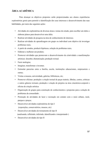 ÁREA ACADÊMICA

         Para alcançar os objetivos propostos serão proporcionadas aos alunos experiências
exploratórias gerais para permitir a identificação dos seus interesses e desenvolvimento das suas
habilidades, por meio das seguintes ações:


   •   Atividades de exploratórias de diversas áreas e temas de estudo, para escolher um deles e
       elaborar planos para desenvolver uma idéia.
   •   Realizar atividades de pesquisa na área de conhecimento de interesse;
   •   Realizar atividades de aprendizagem em grupo ou individual com objetivo de investigar
       problemas reais;
   •   A partir de estudos, produzir hipóteses, solução de problemas reais;
   •   Elaborar e melhorar um produto;
   •   Promover atividades que promovam o desenvolvimento da criatividade e manifestações
       artísticas: desenho; dramatização; produção textual.
   •   Fazer analogias;
   •   Imaginar, transformar e inventar;
   •   Estimular parcerias entre a família, escola, instituições educacionais, empresariais e
       outras;
   •   Visitas a museus, universidade, galerias, bibliotecas, etc;
   •   Promover oficinas: produção e criação textual de peças teatrais, fábulas, contos, crônicas
       e outros gêneros textuais; produção e criação de projetos na área cinestésico-corporal e
       oficina de criação artística
   •   Organização de grupos para construção de conhecimentos e propostas para a solução de
       problemas da comunidade .
   •   Promoção de atividades de lazer e recreação em contato com o meio urbano, rural,
       parques e praças;
   •   Desenvolver atividades exploratórias do tipo I
        (exposições, conservatórios, museus, etc)
   •   Desenvolver atividades de treinamento do tipo II
       (analisando, refletindo, inferindo, identificando e interpretando )
   •   Desenvolver atividades do tipo II




                                                                                              97
 