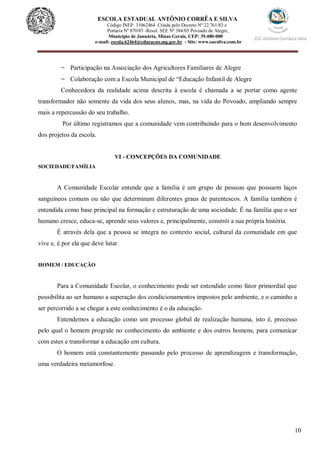 10
ESCOLA ESTADUAL ANTÔNIO CORRÊA E SILVA
Código INEP. 31062464 Criada pelo Decreto Nº 22.761/83 e
Portaria Nº 870/85 -Resol. SEE Nº 384/03 Povoado de Alegre,
Município de Januária, Minas Gerais, CEP: 39.480-000
e-mail: escola.62464@educacao.mg.gov.br - Site: www.eacsilva.com.br
- Participação na Associação dos Agricultores Familiares de Alegre
- Colaboração com a Escola Municipal de “Educação Infantil de Alegre
Conhecedora da realidade acima descrita à escola é chamada a se portar como agente
transformador não somente da vida dos seus alunos, mas, na vida do Povoado, ampliando sempre
mais a repercussão do seu trabalho.
Por último registramos que a comunidade vem contribuindo para o bom desenvolvimento
dos projetos da escola.
VI - CONCEPÇÕES DA COMUNIDADE
SOCIEDADE/FAMÍLIA
A Comunidade Escolar entende que a família é um grupo de pessoas que possuem laços
sanguíneos comuns ou não que determinam diferentes graus de parentescos. A família também é
entendida como base principal na formação e estruturação de uma sociedade. É na família que o ser
humano cresce, educa-se, aprende seus valores e, principalmente, constrói a sua própria história.
É através dela que a pessoa se integra no contexto social, cultural da comunidade em que
vive e, é por ela que deve lutar.
HOMEM / EDUCAÇÃO
Para a Comunidade Escolar, o conhecimento pode ser entendido como fator primordial que
possibilita ao ser humano a superação dos condicionamentos impostos pelo ambiente, e o caminho a
ser percorrido a se chegar a este conhecimento é o da educação.
Entendemos a educação como um processo global de realização humana, isto é, processo
pelo qual o homem progride no conhecimento do ambiente e dos outros homens, para comunicar
com estes e transformar a educação em cultura.
O homem está constantemente passando pelo processo de aprendizagem e transformação,
uma verdadeira metamorfose.
 