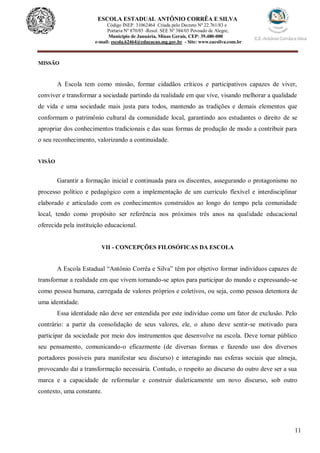 11
ESCOLA ESTADUAL ANTÔNIO CORRÊA E SILVA
Código INEP. 31062464 Criada pelo Decreto Nº 22.761/83 e
Portaria Nº 870/85 -Resol. SEE Nº 384/03 Povoado de Alegre,
Município de Januária, Minas Gerais, CEP: 39.480-000
e-mail: escola.62464@educacao.mg.gov.br - Site: www.eacsilva.com.br
MISSÃO
A Escola tem como missão, formar cidadãos críticos e participativos capazes de viver,
conviver e transformar a sociedade partindo da realidade em que vive, visando melhorar a qualidade
de vida e uma sociedade mais justa para todos, mantendo as tradições e demais elementos que
conformam o patrimônio cultural da comunidade local, garantindo aos estudantes o direito de se
apropriar dos conhecimentos tradicionais e das suas formas de produção de modo a contribuir para
o seu reconhecimento, valorizando a continuidade.
VISÃO
Garantir a formação inicial e continuada para os discentes, assegurando o protagonismo no
processo político e pedagógico com a implementação de um currículo flexível e interdisciplinar
elaborado e articulado com os conhecimentos construídos ao longo do tempo pela comunidade
local, tendo como propósito ser referência nos próximos três anos na qualidade educacional
oferecida pela instituição educacional.
VII - CONCEPÇÕES FILOSÓFICAS DA ESCOLA
A Escola Estadual “Antônio Corrêa e Silva” têm por objetivo formar indivíduos capazes de
transformar a realidade em que vivem tornando-se aptos para participar do mundo e expressando-se
como pessoa humana, carregada de valores próprios e coletivos, ou seja, como pessoa detentora de
uma identidade.
Essa identidade não deve ser entendida por este indivíduo como um fator de exclusão. Pelo
contrário: a partir da consolidação de seus valores, ele, o aluno deve sentir-se motivado para
participar da sociedade por meio dos instrumentos que desenvolve na escola. Deve tornar público
seu pensamento, comunicando-o eficazmente (de diversas formas e fazendo uso dos diversos
portadores possíveis para manifestar seu discurso) e interagindo nas esferas sociais que almeja,
provocando daí a transformação necessária. Contudo, o respeito ao discurso do outro deve ser a sua
marca e a capacidade de reformular e construir dialeticamente um novo discurso, sob outro
contexto, uma constante.
 