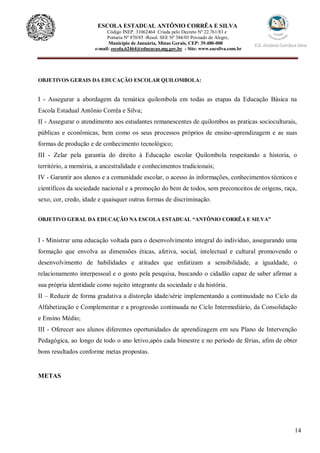 14
ESCOLA ESTADUAL ANTÔNIO CORRÊA E SILVA
Código INEP. 31062464 Criada pelo Decreto Nº 22.761/83 e
Portaria Nº 870/85 -Resol. SEE Nº 384/03 Povoado de Alegre,
Município de Januária, Minas Gerais, CEP: 39.480-000
e-mail: escola.62464@educacao.mg.gov.br - Site: www.eacsilva.com.br
OBJETIVOS GERAIS DA EDUCAÇÃO ESCOLAR QUILOMBOLA:
I - Assegurar a abordagem da temática quilombola em todas as etapas da Educação Básica na
Escola Estadual Antônio Corrêa e Silva;
II - Assegurar o atendimento aos estudantes remanescentes de quilombos as praticas socioculturais,
públicas e econômicas, bem como os seus processos próprios de ensino-aprendizagem e as suas
formas de produção e de conhecimento tecnológico;
III - Zelar pela garantia do direito à Educação escolar Quilombola respeitando a historia, o
território, a memória, a ancestralidade e conhecimentos tradicionais;
IV - Garantir aos alunos e a comunidade escolar, o acesso às informações, conhecimentos técnicos e
científicos da sociedade nacional e a promoção do bem de todos, sem preconceitos de origens, raça,
sexo, cor, credo, idade e quaisquer outras formas de discriminação.
OBJETIVO GERAL DA EDUCAÇÃO NA ESCOLA ESTADUAL “ANTÔNIO CORRÊA E SILVA”
I - Ministrar uma educação voltada para o desenvolvimento integral do indivíduo, assegurando uma
formação que envolva as dimensões éticas, afetiva, social, intelectual e cultural promovendo o
desenvolvimento de habilidades e atitudes que enfatizam a sensibilidade, a igualdade, o
relacionamento interpessoal e o gosto pela pesquisa, buscando o cidadão capaz de saber afirmar a
sua própria identidade como sujeito integrante da sociedade e da história.
II – Reduzir de forma gradativa a distorção idade/série implementando a continuidade no Ciclo da
Alfabetização e Complementar e a progressão continuada no Ciclo Intermediário, da Consolidação
e Ensino Médio;
III - Oferecer aos alunos diferentes oportunidades de aprendizagem em seu Plano de Intervenção
Pedagógica, ao longo de todo o ano letivo,após cada bimestre e no período de férias, afim de obter
bons resultados conforme metas propostas.
METAS
 