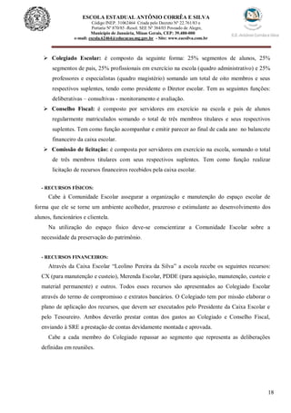 18
ESCOLA ESTADUAL ANTÔNIO CORRÊA E SILVA
 Código INEP. 31062464 Criada pelo Decreto Nº 22.761/83 e
 Portaria Nº 870/85 -Resol. SEE Nº 384/03 Povoado de Alegre,
Município de Januária, Minas Gerais, CEP: 39.480-000
e-mail: escola.62464@educacao.mg.gov.br - Site: www.eacsilva.com.br
 Colegiado Escolar: é composto da seguinte forma: 25% segmentos de alunos, 25%
segmentos de pais, 25% profissionais em exercício na escola (quadro administrativo) e 25%
professores e especialistas (quadro magistério) somando um total de oito membros e seus
respectivos suplentes, tendo como presidente o Diretor escolar. Tem as seguintes funções:
deliberativas – consultivas - monitoramento e avaliação.
 Conselho Fiscal: é composto por servidores em exercício na escola e pais de alunos
regularmente matriculados somando o total de três membros titulares e seus respectivos
suplentes. Tem como função acompanhar e emitir parecer ao final de cada ano no balancete
financeiro da caixa escolar.
 Comissão de licitação: é composta por servidores em exercício na escola, somando o total
de três membros titulares com seus respectivos suplentes. Tem como função realizar
licitação de recursos financeiros recebidos pela caixa escolar.
- RECURSOS FÍSICOS:
Cabe à Comunidade Escolar assegurar a organização e manutenção do espaço escolar de
forma que ele se torne um ambiente acolhedor, prazeroso e estimulante ao desenvolvimento dos
alunos, funcionários e clientela.
Na utilização do espaço físico deve-se conscientizar a Comunidade Escolar sobre a
necessidade da preservação do patrimônio.
- RECURSOS FINANCEIROS:
Através da Caixa Escolar “Leolino Pereira da Silva” a escola recebe os seguintes recursos:
CX (para manutenção e custeio), Merenda Escolar, PDDE (para aquisição, manutenção, custeio e
material permanente) e outros. Todos esses recursos são apresentados ao Colegiado Escolar
através do termo de compromisso e extratos bancários. O Colegiado tem por missão elaborar o
plano de aplicação dos recursos, que devem ser executados pelo Presidente da Caixa Escolar e
pelo Tesoureiro. Ambos deverão prestar contas dos gastos ao Colegiado e Conselho Fiscal,
enviando à SRE a prestação de contas devidamente montada e aprovada.
Cabe a cada membro do Colegiado repassar ao segmento que representa as deliberações
definidas em reuniões.
 