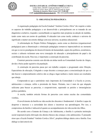 19
ESCOLA ESTADUAL ANTÔNIO CORRÊA E SILVA
Código INEP. 31062464 Criada pelo Decreto Nº 22.761/83 e
Portaria Nº 870/85 -Resol. SEE Nº 384/03 Povoado de Alegre,
Município de Januária, Minas Gerais, CEP: 39.480-000
e-mail: escola.62464@educacao.mg.gov.br - Site: www.eacsilva.com.br
X - ORGANIZAÇÃO PEDAGÓGICA
A organização pedagógica da Escola Estadual “Antônio Corrêa e Silva” diz respeito a todos
os aspectos do trabalho pedagógico a ser desenvolvido e principalmente em se tratando de um
diagnóstico avaliativo, traçando e aconselhando as sugestões mais propícias na adoção de medidas,
tendo como meta um ensino de qualidade. O educador tem como tarefa, conhecer o universo de
significado e manter um estreito diálogo com esse universo, na prática educacional.
A reformulação do Projeto Político Pedagógico, assim como as diretrizes (organizacional
pedagógica) para a dinamização e otimização pedagógica tornam-se imprescindíveis no momento
em que os novos paradigmas de desenvolvimento da humanidade, sejam eles políticos, econômicos,
sociais e culturais reclamam uma nova concepção de educação e principalmente do papel e da
contribuição da escola. Para isso, é importante a construção de parcerias.
Construir parcerias consiste sem dúvida em árdua tarefa na Comunidade Escolar do Alegre,
devido o baixo poder aquisitivo da população.
A construção de parcerias passa por um trabalho conjunto e programado entre Direção,
Especialistas da educação, Colegiado e corpo docente a começar para a conscientização de que se
não houver o empreendimento coletivo não se chega a lugar nenhum e muito menos aos resultados
que almeja.
Compreende-se que o patrimônio mais importante da Comunidade é a Escola os jovens,
adolescentes e crianças, enfim a promissão do futuro. Portanto, isso é mais do que alegação
suficiente para buscar as parcerias, o cooperativismo, superando as paixões e intransigências
político partidária.
A escola, também articula formas de parcerias com outras escolas das comunidades
vizinhas,
O envolvimento da família na vida escolar dos discentes é fundamental. A família é capaz de
despertar o interesse e a curiosidade dos alunos e incentivar sua aprendizagem. Por isso, o
compromisso da família é indiscutível quanto ao acompanhamento da vida escolar dos filhos.
De acordo com o Estatuto da Criança e do Adolescente, a família é a primeira instituição
social responsável pela efetivação dos direitos básicos das crianças e dos adolescentes. É pensando
nisso que a Escola Estadual “Antônio Corrêa e Silva”, propõem diálogo aberto com a família. Esse
diálogo se dará através de:
 