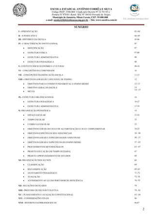 2
ESCOLA ESTADUAL ANTÔNIO CORRÊA E SILVA
Código INEP. 31062464 Criada pelo Decreto Nº 22.761/83 e
Portaria Nº 870/85 -Resol. SEE Nº 384/03 Povoado de Alegre,
Município de Januária, Minas Gerais, CEP: 39.480-000
e-mail: escola.62464@educacao.mg.gov.br - Site: www.eacsilva.com.br
SUMÁRIO
I - APRESENTAÇÃO 03 -04
II - JUSTIFICATIVA 04 -05
III - HISTÓRICO DA ESCOLA 05-06
IV - CARACTERIZAÇÃO INSTITUCIONAL 07
 IDENTIFICAÇÃO 07
 ESTRUTURA FÍSICA 07-08
 ESTRUTURA ADMINISTRATIVA 08
 ESTRUTURA PEDAGÓGICA 08
V- CONTEXTO SÓCIO ECONÔMICO CULTURAL 09-10
VI – CONCEPÇÕES DA COMUNIDADE 10
VII – CONCEPÇÕES FILOSÓFICAS DA ESCOLA 11-12
VIII – OBJETIVOS GERAIS DE CADA NIVEL DE ENSINO 12
 OBJETIVOS PARA O ENSINO FUNDAMENTAL E ENSINO MÉDIO
 OBJETIVO GERAL DA ESCOLA
 METAS
12 -13
14
14 - 15
IX - ESTRUTURA ORGANIZACIONAL 16
 ESTRUTURA PEDAGÓGICA 16-17
 ESTRUTURA ADMINISTRATIVA 17-18
X- ORGANIZAÇÃO PEDAGÓGICA 19
 ESPAÇO ESCOLAR 21-22
 TEMPO ESCOLAR 23
 CURRÍCULO ESCOLAR 23
 OBJETIVOS GERAIS DO CICLO DE ALFABETIZAÇÃO E CICLO COMPLEMENTAR 24-25
 OBJETIVOS ESPECÍFICOS DOS ANOS INICIAIS 26 - 49
 OBJETIVOS GERAIS E ESPECIFICOS DOS ANOS FINAIS 49 - 57
 OBJETIVOS GERAIS E ESPECÍFICOS DO ENSINO MÉDIO 57 - 65
 PROCEDIMENTOS METODOLÓGICOS 65 - 67
 PROJETO EDUCAÇÃO EM TEMPO INTEGRAL 67
 PROJETO APROFUNDAMENTO DE ESTUDOS 68
XI- ORGANIZAÇÃO DOS ALUNOS 68
 CLASSIFICAÇÃO 69
 RECLASSIFICAÇÃO 69 -63
 AJUSTAMENTO PEDAGÓGICO 71 -72
 AVALIAÇÃO 72 -78
 ATENDIMENTO AO ALUNO PORTADOR DE DEFICIÊNCIA 78 -79
XII - RELAÇÕES ESCOLARES 79
XIII - PROCESSO DE DECISÃO COLETIVA 79 - 82
XV – PLANEJAMENTO E AVALIAÇÃO CONSTITUCIONAL 83 - 84
XVI – CONSIDERAÇÕES FINAIS 86
XVII - REFERENCIAS BIBLIOGRÁFICAS 86-87
 