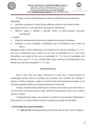 21
ESCOLA ESTADUAL ANTÔNIO CORRÊA E SILVA
Código INEP. 31062464 Criada pelo Decreto Nº 22.761/83 e
Portaria Nº 870/85 -Resol. SEE Nº 384/03 Povoado de Alegre,
Município de Januária, Minas Gerais, CEP: 39.480-000
e-mail: escola.62464@educacao.mg.gov.br - Site: www.eacsilva.com.br
Controlar o processo de aprendizagem dos alunos em defasagem e/ou que apresentam
dificuldades;
 Identificar os progressos e avanços que possibilitem a melhora da auto-estima do aluno,
provocando o interesse e a motivação para a construção do conhecimento;
 Objetivar sempre o aprender a aprender através do desenvolvimento conceitual,
procedimental
e atitudinal;
 Propiciar a fundamentação ética do aluno, formando nele princípios de cidadania;
 Estabelecer as metas, estratégias e metodologias para a consolidação do novo tempo em
Blocos
Pedagógicos sendo: Ciclo da Alfabetização, com a duração de três anos de escolaridade, (1°, 2° e 3°
ano), Ciclo Complementar com a duração de dois anos de escolaridade (4° e 5° ano), Ciclo
Intermediário com duração de dois anos de escolaridade (6°, 7°), Ciclo da Consolidação com
duração de dois anos (8° e 9° ano) e Ensino Médio etapa, conclusiva da Educação Básica com
duração de três anos de escolaridade (1º, 2º e 3º ano).
ESPAÇO ESCOLAR
Deve-se ficar atento aos espaços disponíveis na escola para o desenvolvimento de
aprendizagem prevista: devem ser utilizados para contribuir com a melhoria dos resultados e
alcançar os objetivos propostos, o tempo e o currículo escolar estão intrinsecamente ligados. A sua
utilização adequada possibilitará o bom desenvolvimento da vida escolar.
O espaço, na instituição dá condições para os discentes terem contatos sociais necessários ao
seu crescimento como pessoa humana e onde, também encontrará atrativos para o lazer, a prática
esportiva e cultural.
A organização dos espaços e dos materiais se constitui em um instrumento fundamental à
prática educativa. A escola é dotada de uma horta, um pomar e um campo de chão batido.
A Escola dispõe das seguintes instalações:
 Salas de aula: utilizada para desenvolvimento das aulas de forma criativa e dinâmica.
 