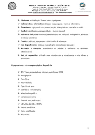 22
ESCOLA ESTADUAL ANTÔNIO CORRÊA E SILVA
Código INEP. 31062464 Criada pelo Decreto Nº 22.761/83 e
Portaria Nº 870/85 -Resol. SEE Nº 384/03 Povoado de Alegre,
Município de Januária, Minas Gerais, CEP: 39.480-000
e-mail: escola.62464@educacao.mg.gov.br - Site: www.eacsilva.com.br
 Biblioteca: utilizada para fins de leitura e pesquisas.
 Laboratório de informática: utilizado para pesquisa e curso de informática.
 Áreas livres: espaço utilizado para recreação, aulas práticas e convivência social.
 Banheiros: utilizado para necessidades e higiene pessoal
 Refeitório com palco: utilizado para realização das refeições, aulas práticas, reuniões,
eventos e seminários
 Cantina: utilizada para preparo e distribuição de alimentos
 Sala de professores: utilizada para refeições e socialização da equipe
 Secretaria e diretoria: atendimento ao público e realização de atividades
administrativa
 Sala de supervisão: utilizada para planejamento e atendimento a pais, alunos e
professores.
Equipamentos e recursos pedagógicos disponíveis:
 TV, Vídeo, computadores, internet, aparelhos de DVD
 Retroprojetor
 Data Show
 Micro Sistem;
 Aparelho de som;
 Sistema de som ambiente;
 Máquina fotográfica;
 Carteiras escolares;
 Armário para professores;
 CDs, fitas de vídeo, DVDs;
 Antena parabólica;
 Caixa amplificada;
 Microfone;
 