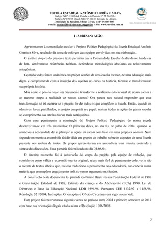 3
ESCOLA ESTADUAL ANTÔNIO CORRÊA E SILVA
Código INEP. 31062464 Criada pelo Decreto Nº 22.761/83 e
Portaria Nº 870/85 -Resol. SEE Nº 384/03 Povoado de Alegre,
Município de Januária, Minas Gerais, CEP: 39.480-000
e-mail: escola.62464@educacao.mg.gov.br - Site: www.eacsilva.com.br
I - APRESENTAÇÃO
Apresentamos à comunidade escolar o Projeto Político Pedagógico da Escola Estadual Antônio
Corrêa e Silva, resultado da soma de esforços das equipes envolvidas em sua elaboração.
O caráter utópico do presente texto permitiu que a Comunidade Escolar desfraldasse bandeiras
de luta, confrontasse referências teóricas, defendesse metodologias absolutas ou relativamente
antagônicas.
Contudo todos foram unânimes em propor sonhos de uma escola melhor, de uma educação mais
digna e comprometida com a inserção dos sujeitos no curso da história, fazendo e transformando
sua própria história.
Mas como é possível que um documento transforme a realidade educacional de nossa escola e
ao mesmo tempo a realidade de nossos alunos? Ora parece nos natural responder que essa
transformação só irá ocorrer se o projeto for de todos os que compõem a Escola. Então, quando os
objetivos forem partilhados, o projeto cumprirá seu papel: nortear todas as ações do gestor escolar
ao cumprimento das tarefas diárias mais corriqueiras.
Com esse pensamento a construção do Projeto Político Pedagógico de nossa escola
desenvolveu-se em três momentos: O primeiro deles, no dia 03 de julho de 2004, quando se
anunciou a necessidade de se planejar as ações da escola com base em uma proposta comum. Num
segundo momento a assembléia foi dividida em grupos de trabalho sobre os aspectos de uma Escola
presente nos sonhos de todos. Os grupos apresentaram em assembléia uma minuta contendo a
síntese das discussões. Essa plenária foi realizada no dia 31/08/04.
O terceiro momento foi à construção do corpo do projeto pela equipe de redação, que
considerou como válida a expressão escrita original, relato mais fiel do pensamento coletivo, e não
o recorte de textos alheios que, mesmo traduzindo o pensamento dos educadores, não caberia numa
matéria que pressupõe o engajamento político como argumento motivador.
A construção deste documento foi pautada conforme Diretrizes da Constituição Federal de 1988
e Constituição Estadual de 1989, Estatuto da criança e do Adolescente (ECA) 1990, Lei de
Diretrizes e Base da Educação Nacional LDB 9394/96, Pareceres CEE 1132/97 e 1158/98,
Resolução 521/2004, Instruções, Orientações e Ofícios Circulares em vigor no período.
Este projeto foi reestruturado algumas vezes no período entre 2004 e primeiro semestre de 2012
com base nas orientações legais citada acima e Resolução 1086/2008.
 
