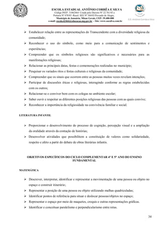 34
ESCOLA ESTADUAL ANTÔNIO CORRÊA E SILVA
 Código INEP. 31062464 Criada pelo Decreto Nº 22.761/83 e
 Portaria Nº 870/85 -Resol. SEE Nº 384/03 Povoado de Alegre,
Município de Januária, Minas Gerais, CEP: 39.480-000
e-mail: escola.62464@educacao.mg.gov.br - Site: www.eacsilva.com.br
 Estabelecer relação entre as representações do Transcendente com a diversidade religiosa da
comunidade;
 Reconhecer o uso do símbolo, como meio para a comunicação de sentimentos e
experiências;
 Compreender que os símbolos religiosos são significativos e necessários para as
manifestações religiosas;
 Relacionar as principais datas, festas e comemorações realizadas no município;
 Pesquisar os variados ritos e festas culturais e religiosas da comunidade;
 Compreender que os sinais que ocorrem entre as pessoas muitas vezes revelam intenções;
 Participar de discussões éticas e religiosas, interagindo conforme as regras estabelecidas
com os outros;
 Relacionar-se e conviver bem com os colegas no ambiente escolar;
 Saber ouvir e respeitar as diferentes posições religiosas das pessoas com as quais convive;
 Reconhecer a importância da religiosidade na convivência familiar e social.
LITERATURA INFANTIL
 Proporcionar o desenvolvimento do processo de cognição, percepção visual e a ampliação
da oralidade através da contação de histórias;
 Desenvolver atividades que possibilitem a constituição de valores como solidariedade,
respeito e afeto a partir do debate de obras literárias infantis.
OBJETIVOS ESPECÍFICOS DO CICLO COMPLEMENTAR 4° E 5° ANO DO ENSINO
FUNDAMENTAL
MATEMÁTICA
 Descrever, interpretar, identificar e representar a movimentação de uma pessoa ou objeto no
espaço e construir itinerário;
 Representar a posição de uma pessoa ou objeto utilizando malhas quadriculadas;
 Identificar pontos de referência para situar e deslocar pessoas/objetos no espaço;
 Representar o espaço por meio de maquetes, croquis e outras representações gráficas.
 Identificar e conceituar paralelismo e perpendicularismo entre retas.
 