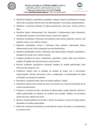 35
ESCOLA ESTADUAL ANTÔNIO CORRÊA E SILVA
 Código INEP. 31062464 Criada pelo Decreto Nº 22.761/83 e
 Portaria Nº 870/85 -Resol. SEE Nº 384/03 Povoado de Alegre,
Município de Januária, Minas Gerais, CEP: 39.480-000
e-mail: escola.62464@educacao.mg.gov.br - Site: www.eacsilva.com.br
 Identificar triângulos e quadriláteros (quadrado, retângulo, trapézio, paralelogramo, losango)
observando as posições relativas entre seus lados (paralelos, concorrentes, perpendiculares)
 Identificar e conceituar elementos de figuras geométricas, como faces, vértices, arestas e
lados.
 Identificar figuras tridimensionais (três dimensões) e bidimensionais (duas dimensões),
reconhecendo suas partes (vista frontal, lateral e superior dos objetos).
 Identificar semelhanças e diferenças entre poliedros (cubo, prisma, pirâmide e outros) e não
poliedros (esfera, cone, cilindro e outros).
 Identificar propriedades comuns e diferenças entre poliedros relacionando figuras
tridimensionais (cubo e bloco retangular) com suas planificações.
 Identificar propriedades comuns e diferenças entre figuras planas (triângulo, quadrilátero e
pentágono) de acordo com o número de lados.
 Comparar grandezas de massa, comprimento, capacidade e tempo, tendo como referência
unidades de medidas não-convencionais ou convencionais.
 Resolver problemas significativos utilizando unidades de medida padronizadas como
Km/m/cm/mm, Kg/g/mg, l/ml.
 Estabelecer relações entre as unidades de medidas de tempo, isto é, hora/minuto,
minuto/segundo, dia/mês, dia/semana, outros e compreender as transformações do tempo
cronológico em situações do cotidiano.
 Reconhecer e interpretar datas e horas em relógio analógico e digital.
 Estabelecer relações entre o horário de início e de término e/ou o intervalo da duração de um
evento ou acontecimento.
 Comparar os conceitos de área e perímetro de figuras planas, usando materiais concretos e
malhas quadriculadas em situações do cotidiano (por exemplo: ladrilhar um pavimento,
dividir uma sala, embalar uma caixa).
 Resolver situação-problema envolvendo o cálculo do perímetro e da área de figuras planas,
desenhadas em malhas quadriculadas.
 Relacionar a história da matemática na construção do conceito de número e sua importância
no contexto social.
 