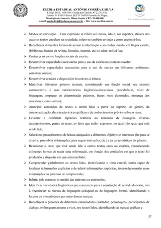 37
ESCOLA ESTADUAL ANTÔNIO CORRÊA E SILVA
 Código INEP. 31062464 Criada pelo Decreto Nº 22.761/83 e
 Portaria Nº 870/85 -Resol. SEE Nº 384/03 Povoado de Alegre,
Município de Januária, Minas Gerais, CEP: 39.480-000
e-mail: escola.62464@educacao.mg.gov.br - Site: www.eacsilva.com.br
 Modos de circulação – Essa expressão se refere aos meios, isto é, aos suportes, através dos
quais os textos circulam na sociedade, refere-se também ao onde e como encontrá-los;
 Reconhecer diferentes formas de acesso à informação e ao conhecimento, em língua escrita,
(biblioteca, bancas de revista, livrarias, internet, etc.) e saber, utilizá-las;
 Conhecer os usos e funções sociais da escrita;
 Desenvolver capacidades necessárias para o uso da escrita no contexto escolar;
 Desenvolver capacidades necessárias para o uso da escrita em diferentes ambientes,
contextos sociais;
 Desenvolver atitudes e disposições favoráveis à leitura;
 Identificar diferentes gêneros textuais, considerando sua função social, seu circuito
comunicativo e suas características lingüístico-discursivas. (vocabulário, nível de
linguagem, emprego de determinadas palavras, frases mais elaboradas, presença dos
conectores, entre outros);
 Antecipar conteúdos de textos a serem lidos a partir do suporte, do gênero, da
contextualização, das características gráficas e de conhecimentos prévios sobre o tema;
 Levantar e confirmar hipóteses relativas ao conteúdo de passagens diversas
(acontecimentos, partes do texto, os fatos que estão expressos no texto) do texto que está
sendo lido;
 Selecionar procedimentos de leitura adequados a diferentes objetivos e interesses (ler para se
divertir, para obter informações, para seguir instruções, etc.) e às características do gênero;
 Relacionar o texto que está sendo lido a outros textos orais ou escritos, reconhecendo
diferentes formas de tratar uma informação, em função das condições em que o texto foi
produzido e daquelas em que será recebido;
 Compreender globalmente os textos lidos, identificando o tema central, sendo capaz de
localizar informações explícitas e de inferir informações implícitas, inter-relacionando essas
informações no processo de compreensão;
 Inferir, pelo contexto o sentido das palavras ou expressões;
 Identificar variedades lingüísticas que concorrem para a construção do sentido do texto, isto
é, reconhecer as marcas da linguagem coloquial ou da linguagem formal, identificando o
locutor ou o interlocutor por meio dessas marcas;
 Reconhecer a presença de diferentes enunciadores (narrador, personagens, participantes de
diálogo, enfim quem assume a voz), nos textos lidos, identificando as marcas gráficas e
 