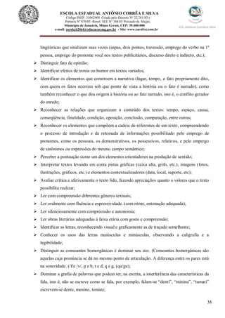 38
ESCOLA ESTADUAL ANTÔNIO CORRÊA E SILVA
 Código INEP. 31062464 Criada pelo Decreto Nº 22.761/83 e
 Portaria Nº 870/85 -Resol. SEE Nº 384/03 Povoado de Alegre,
Município de Januária, Minas Gerais, CEP: 39.480-000
e-mail: escola.62464@educacao.mg.gov.br - Site: www.eacsilva.com.br
lingüísticas que sinalizam suas vozes (aspas, dois pontos, travessão, emprego do verbo na 1ª
pessoa, emprego do pronome você nos textos publicitários, discurso direto e indireto, etc.);
 Distinguir fato de opinião;
 Identificar efeitos de ironia ou humor em textos variados;
 Identificar os elementos que constroem a narrativa (lugar, tempo, o fato propriamente dito,
com quem os fatos ocorrem sob que ponto de vista a história ou o fato é narrado), como
também reconhecer o que deu origem à história ou ao fato narrado, isto é, o conflito gerador
do enredo;
 Reconhecer as relações que organizam o conteúdo dos textos: tempo, espaço, causa,
conseqüência, finalidade, condição, oposição, conclusão, comparação, entre outras;
 Reconhecer os elementos que compõem a cadeia de referentes de um texto, compreendendo
o processo de introdução e de retomada de informações possibilitado pelo emprego de
pronomes, como os pessoais, os demonstrativos, os possessivos, relativos, e pelo emprego
de sinônimos ou expressões do mesmo campo semântico;
 Perceber a pontuação como um dos elementos orientadores na produção de sentido;
 Interpretar textos levando em conta pistas gráficas (caixa alta, grifo, etc.), imagens (fotos,
ilustrações, gráficos, etc.) e elementos contextualizadores (data, local, suporte, etc);
 Avaliar crítica e afetivamente o texto lido, fazendo apreciações quanto a valores que o texto
possibilita realizar;
 Ler com compreensão diferentes gêneros textuais;
 Ler oralmente com fluência e expressividade. (com ritmo, entonação adequada);
 Ler silenciosamente com compreensão e autonomia;
 Ler obras literárias adequadas à faixa etária com gosto e compreensão;
 Identificar as letras, reconhecendo visual e graficamente as de traçado semelhante;
 Conhecer os usos das letras maiúsculas e minúsculas, observando a caligrafia e a
legibilidade;
 Distinguir as consoantes homorgânicas e dominar seu uso. (Consoantes homorgânicas são
aquelas cuja pronúncia se dá no mesmo ponto de articulação. A diferença entre os pares está
na sonoridade. (/f/e /v/, p e b, t e d, q e g, (qu/gu);
 Dominar a grafia de palavras que podem ter, na escrita, a interferência das características da
fala, isto é, não se escreve como se fala, por exemplo, falam-se “denti”, “mininu”, “tumati”
escrevem-se dente, menino, tomate;
 