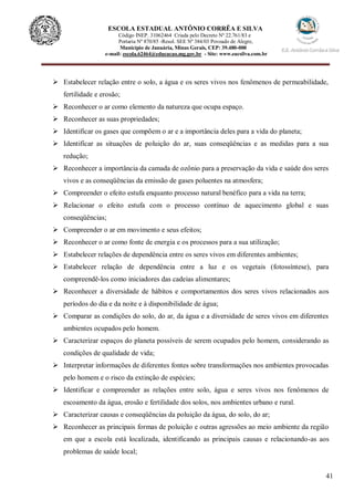 41
ESCOLA ESTADUAL ANTÔNIO CORRÊA E SILVA
Código INEP. 31062464 Criada pelo Decreto Nº 22.761/83 e
Portaria Nº 870/85 -Resol. SEE Nº 384/03 Povoado de Alegre,
Município de Januária, Minas Gerais, CEP: 39.480-000
e-mail: escola.62464@educacao.mg.gov.br - Site: www.eacsilva.com.br
 Estabelecer relação entre o solo, a água e os seres vivos nos fenômenos de permeabilidade,
fertilidade e erosão;
 Reconhecer o ar como elemento da natureza que ocupa espaço.
 Reconhecer as suas propriedades;
 Identificar os gases que compõem o ar e a importância deles para a vida do planeta;
 Identificar as situações de poluição do ar, suas conseqüências e as medidas para a sua
redução;
 Reconhecer a importância da camada de ozônio para a preservação da vida e saúde dos seres
vivos e as conseqüências da emissão de gases poluentes na atmosfera;
 Compreender o efeito estufa enquanto processo natural benéfico para a vida na terra;
 Relacionar o efeito estufa com o processo contínuo de aquecimento global e suas
conseqüências;
 Compreender o ar em movimento e seus efeitos;
 Reconhecer o ar como fonte de energia e os processos para a sua utilização;
 Estabelecer relações de dependência entre os seres vivos em diferentes ambientes;
 Estabelecer relação de dependência entre a luz e os vegetais (fotossíntese), para
compreendê-los como iniciadores das cadeias alimentares;
 Reconhecer a diversidade de hábitos e comportamentos dos seres vivos relacionados aos
períodos do dia e da noite e à disponibilidade de água;
 Comparar as condições do solo, do ar, da água e a diversidade de seres vivos em diferentes
ambientes ocupados pelo homem.
 Caracterizar espaços do planeta possíveis de serem ocupados pelo homem, considerando as
condições de qualidade de vida;
 Interpretar informações de diferentes fontes sobre transformações nos ambientes provocadas
pelo homem e o risco da extinção de espécies;
 Identificar e compreender as relações entre solo, água e seres vivos nos fenômenos de
escoamento da água, erosão e fertilidade dos solos, nos ambientes urbano e rural.
 Caracterizar causas e conseqüências da poluição da água, do solo, do ar;
 Reconhecer as principais formas de poluição e outras agressões ao meio ambiente da região
em que a escola está localizada, identificando as principais causas e relacionando-as aos
problemas de saúde local;
 