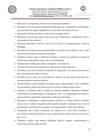 42
ESCOLA ESTADUAL ANTÔNIO CORRÊA E SILVA
Código INEP. 31062464 Criada pelo Decreto Nº 22.761/83 e
Portaria Nº 870/85 -Resol. SEE Nº 384/03 Povoado de Alegre,
Município de Januária, Minas Gerais, CEP: 39.480-000
e-mail: escola.62464@educacao.mg.gov.br - Site: www.eacsilva.com.br
 Relacionar a reciclagem dos materiais com a preservação ambiental;
 Reconhecer o lixo como fator de degradação ambiental, suas conseqüências e possibilidades
de recuperação dos espaços degradados e de reutilização dos materiais do lixo;
 Caracterizar materiais recicláveis e processos de reciclagem do lixo.
 Reconhecer o saneamento básico como técnica que contribui para a qualidade de vida e a
preservação do meio ambiente;
 Relacionar queimadas à morte dos seres vivos e do solo e, conseqüentemente, à perda da
fertilidade;
 Reconhecer cada sistema em sua particularidade, sua relação com os demais e com o corpo
humano como um todo, num processo harmônico;
 Estabelecer relações entre os diferentes aparelhos e sistemas que realizam as funções de
nutrição para compreender o corpo como um todo integrado:
 Transformações sofridas pelo alimento na digestão e na respiração;
 Transporte de materiais pela circulação e eliminação de resíduos pela urina.
 Reconhecer que a urina é produto de filtração do sangue pelos rins, processo que concorre
para a eliminação de resíduos do corpo;
 Reconhecer que as fezes são constituídas por materiais que não foram absorvidos pelo
organismo durante o processo digestivo;
 Identificar limites e potencialidades do próprio corpo, compreendendo-o como semelhante,
mas não igual aos demais para desenvolver auto-estima e cuidado consigo próprio;
 Comparar os principais órgãos e funções do aparelho reprodutor masculino e feminino,
relacionando seu amadurecimento às mudanças no corpo e no comportamento de meninos e
meninas durante a puberdade e respeitando as diferenças individuais;
 Reconhecer a alimentação, a higiene pessoal e ambiental, os vínculos afetivos, a inserção
social, o lazer e repouso adequados como conjunto de atitudes e interações com o meio de
que depende do equilíbrio físico e mental e, conseqüentemente, a saúde do se humano;
 Compreender que a saúde é produzida nas relações com o meio físico, econômico e
sociocultural, identificando fatores de risco à saúde pessoal e coletiva presentes no meio em
que se vive;
 Estabelecer relações entre aspectos biológicos, afetivos, culturais, socioeconômicos e
educacionais na preservação da saúde
 