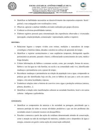 46
ESCOLA ESTADUAL ANTÔNIO CORRÊA E SILVA
Código INEP. 31062464 Criada pelo Decreto Nº 22.761/83 e
Portaria Nº 870/85 -Resol. SEE Nº 384/03 Povoado de Alegre,
Município de Januária, Minas Gerais, CEP: 39.480-000
e-mail: escola.62464@educacao.mg.gov.br - Site: www.eacsilva.com.br
 Identificar as habilidades necessárias ao desenvolvimento das expressões corporais: facial /
gestual, e sua conjugação com vocalizações e sons;
 Observar, apreciar e analisar trabalhos em teatro realizados por grupos diversos.
 Conhecer as diversas possibilidades teatrais;
 Elaborar registros pessoais para sistematização das experiências observadas e vivenciadas
(percepção, criação/produção, comunicação / representação, análise e registro).
HISTÓRIA
 Relacionar lugares e tempos vividos com rotinas, medições e marcadores de tempo
cronológico e histórico (datas, décadas e séculos) no esforço de apreensão do tempo.
 Identificar e registrar acontecimentos e suas seqüências temporais, distinguindo aqueles
pertencentes ao presente, passado e futuro, e diferenciando acontecimentos de curta, média e
longa duração;
 Coletar informações de hábitos e costumes sociais, como, por exemplo, formas de acesso,
hábitos e uso da água na vida familiar, na escola e na comunidade onde vive, identificando
mudanças e permanências com o passar do tempo;
 Reconhecer mudanças e permanências na relação da população com a água, comparando as
práticas que são identificadas hoje em dia, com os hábitos de seus pais e avós em outros
tempos, e de outras localidades e épocas;
 Estabelecer relações entre a história do convívio com a água e produções artísticas (música,
pintura, desenhos...);
 Identificar a relação entre manifestações culturais na sociedade brasileira, local e em outras
culturas - indígenas e quilombolas.
GEOGRAFIA
 Identificar os componentes da natureza e da sociedade na paisagem, percebendo que a
natureza participa de todas as nossas atividades produtivas e que um dos problemas das
sociedades atuais é consumir recursos em desequilíbrio;
 Perceber a natureza a partir das ações do cotidiano demonstrando atitudes de conservação,
como a atuação na rede da reciclagem de materiais, cuidados com o desperdício de água e
energia, consumo em geral e outras ações de conservação ambiental;
 
