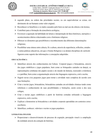 48
ESCOLA ESTADUAL ANTÔNIO CORRÊA E SILVA
Código INEP. 31062464 Criada pelo Decreto Nº 22.761/83 e
Portaria Nº 870/85 -Resol. SEE Nº 384/03 Povoado de Alegre,
Município de Januária, Minas Gerais, CEP: 39.480-000
e-mail: escola.62464@educacao.mg.gov.br - Site: www.eacsilva.com.br
 segundo plano, na ordem das prioridades sociais; ou em supervalorizar as coisas, em
detrimento do ser humano como valor original;
 Reconhecer os benefícios e os males causados pelo bom ou mal uso da ciência e da técnica;
 Contribuir para a formação da consciência ecológica;
 Favorecer a aquisição da habilidade de leitura e interpretação de fatos históricos, narrações e
acontecimentos diários relacionados com o fenômeno religioso;
 Oferecer os elementos que possibilitem o reconhecimento das diferentes denominações
religiosas;
 Possibilitar uma síntese entre ciência, fé e cultura, através de experiência, reflexões, estudos
e outras práticas educativas, em que o Ensino Religioso e as demais disciplinas do currículo
figurem como suporte das informações e concepções adquiridas.
EDUCAÇÃO FÍSICA
 Identificar através dos conhecimentos da Cultura Corporal (jogos e brincadeiras, através
dos jogos simbólicos e jogos populares, bem como os brinquedos cantados na dança), as
representações cotidianas dos papéis sociais e do mundo da fantasia, exercendo a tolerância
e o partilhar, bem como a argumentação através das linguagens expressiva, oral e escrita;
 Sugerir novas e/ou pequenos jogos para tornar a atividade mais complexa de acordo com
suas limitações;
 Criar e recriar jogos, brincadeiras, brincadeiras cantadas em atividades rítmicas tendo como
referência o conhecimento de suas possibilidades e limitações, assim como a dos seus
colegas;
 Criar e recriar jogos simbólicos a partir de histórias contadas utilizando a linguagem
expressiva, oral e escrita;
 Explicar e demonstrar as brincadeiras e atividades corporais aprendidas em contextos extra-
escoltares;
 Identificar, conhecer, valorizar e recriar os jogos populares.
LITERATURA INFANTIL
 Proporcionar o desenvolvimento do processo de cognição, percepção visual e a ampliação
da oralidade através da contação de histórias;
 