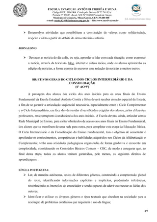 49
ESCOLA ESTADUAL ANTÔNIO CORRÊA E SILVA
Código INEP. 31062464 Criada pelo Decreto Nº 22.761/83 e
Portaria Nº 870/85 -Resol. SEE Nº 384/03 Povoado de Alegre,
Município de Januária, Minas Gerais, CEP: 39.480-000
e-mail: escola.62464@educacao.mg.gov.br - Site: www.eacsilva.com.br
 Desenvolver atividades que possibilitem a constituição de valores como solidariedade,
respeito e afeto a partir do debate de obras literárias infantis.
JORNALISMO
 Destacar as noticia do dia a dia, ou seja, aprender a lidar com cada situação, como expressar
a noticia, através da televisão, blog, internet e outros meios, onde os alunos aprenderão as
edições de noticias, a forma correta de escrever uma redação de noticias e muitos outros.
OBJETIVOS GERAIS DO CICLO DOS CICLOS INTERMEDIÁRIO E DA
CONSOLIDAÇÃO
(6º AO 9º)
A passagem dos alunos dos ciclos dos anos iniciais para os anos finais do Ensino
Fundamental da Escola Estadual Antônio Corrêa e Silva deverá receber atenção especial da Escola,
a fim de se garantir a articulação seqüencial necessária, especialmente entre o Ciclo Complementar
e o Ciclo Intermediário, em face das demandas diversificadas exigidas dos alunos, pelos diferentes
professores, em contraponto à unidocência dos anos iniciais. A Escola deverá, ainda, articular com a
Rede Municipal de Ensino, para evitar obstáculos de acesso aos anos finais do Ensino Fundamental,
dos alunos que se transfiram de uma rede para outra, para completar esta etapa da Educação Básica.
O Ciclo Intermediário e da Consolidação do Ensino Fundamental, tem o objetivo de consolidar e
aprofundar os conhecimentos, competências e habilidades adquiridos nos Ciclos da Alfabetização e
Complementar, terão suas atividades pedagógicas organizadas de forma gradativa e crescente em
complexidade, considerando os Conteúdos Básicos Comuns – CBC, de modo a assegurar que, ao
final desta etapa, todos os alunos tenham garantidos, pelo menos, os seguintes direitos de
aprendizagem:
LÍNGUA PORTUGUESA:
 Ler, de maneira autônoma, textos de diferentes gêneros, construindo a compreensão global
do texto, identificando informações explícitas e implícitas, produzindo inferências,
reconhecendo as intenções do enunciador e sendo capazes de aderir ou recusar as idéias dos
autores;
 Identificar e utilizar os diversos gêneros e tipos textuais que circulam na sociedade para a
resolução de problemas cotidianos que requerem o uso da língua;
 